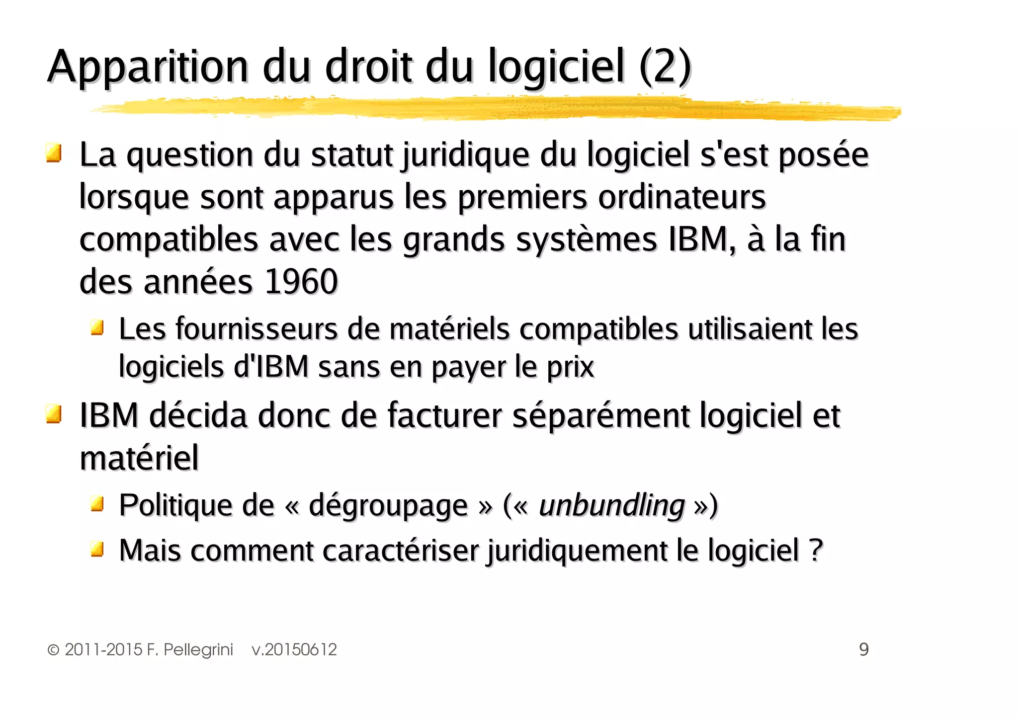 ©2011-2015 F. Pellegrini v.20150612
Apparition du droit du logiciel (2)Apparition du droit du logiciel (2)
La question du statut juridique du logiciel s'est poséeLa question du statut juridique du logiciel s'est posée
lorsque sont apparus les premiers ordinateurslorsque sont apparus les premiers ordinateurs
compatibles avec les grands systèmes IBM, à la fincompatibles avec les grands systèmes IBM, à la fin
des années 1960des années 1960
Les fournisseurs de matériels compatibles utilisaient lesLes fournisseurs de matériels compatibles utilisaient les
logiciels d'IBM sans en payer le prixlogiciels d'IBM sans en payer le prix
IBM décida donc de facturer séparément logiciel etIBM décida donc de facturer séparément logiciel et
matérielmatériel
Politique de « dégroupage » («Politique de « dégroupage » (« unbundlingunbundling »)»)
Mais comment caractériser juridiquement le logiciel ?Mais comment caractériser juridiquement le logiciel ?
 