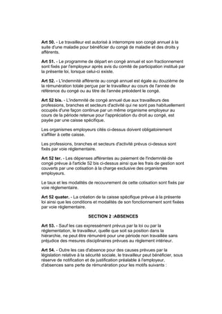 Art 50. - Le travailleur est autorisé à interrompre son congé annuel à la
suite d'une maladie pour bénéficier du congé de maladie et des droits y
afférents.

Art 51. - Le programme de départ en congé annuel et son fractionnement
sont fixés par l'employeur après avis du comité de participation institué par
la présente loi, lorsque celui-ci existe.

Art 52. - L'indemnité afférente au congé annuel est égale au douzième de
la rémunération totale perçue par le travailleur au cours de l'année de
référence du congé ou au titre de l'année précédent le congé.

Art 52 bis. - L'indemnité de congé annuel due aux travailleurs des
professions, branches et secteurs d'activité qui ne sont pas habituellement
occupés d'une façon continue par un même organisme employeur au
cours de la période retenue pour l'appréciation du droit au congé, est
payée par une caisse spécifique.

Les organismes employeurs cités ci-dessus doivent obligatoirement
s'affilier à cette caisse.

Les professions, branches et secteurs d'activité prévus ci-dessus sont
fixés par voie réglementaire.

Art 52 ter. - Les dépenses afférentes au paiement de l'indemnité de
congé prévue à l'article 52 bis ci-dessus ainsi que les frais de gestion sont
couverts par une cotisation à la charge exclusive des organismes
employeurs.

Le taux et les modalités de recouvrement de cette cotisation sont fixés par
voie réglementaire.

Art 52 quater. - La création de la caisse spécifique prévue à la présente
loi ainsi que les conditions et modalités de son fonctionnement sont fixées
par voie réglementaire.

                          SECTION 2 :ABSENCES

Art 53. - Sauf les cas expressément prévus par la loi ou par la
réglementation, le travailleur, quelle que soit sa position dans la
hiérarchie, ne peut être rémunéré pour une période non travaillée sans
préjudice des mesures disciplinaires prévues au règlement intérieur.

Art 54. - Outre les cas d'absence pour des causes prévues par la
législation relative à la sécurité sociale, le travailleur peut bénéficier, sous
réserve de notification et de justification préalable à l'employeur,
d'absences sans perte de rémunération pour les motifs suivants :
 