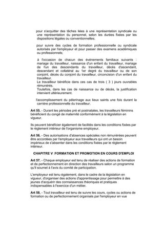 pour s'acquitter des tâches liées à une représentation syndicale ou
     une représentation du personnel, selon les durées fixées par les
     dispositions légales ou conventionnelles;

    pour suivre des cycles de formation professionnelle ou syndicale
    autorisés par l'employeur et pour passer des examens académiques
    ou professionnels;

    à l'occasion de chacun des événements familiaux suivants :
    mariage du travailleur, naissance d'un enfant du travailleur, mariage
    de l'un des descendants du travailleur, décès d'ascendant,
    descendant et collatéral au 1er degré du travailleur ou de son
    conjoint, décès du conjoint du travailleur, circoncision d'un enfant du
    travailleur.
    Le travailleur bénéficie dans ces cas de trois ( 3 ) jours ouvrables
    rémunérés.
    Toutefois, dans les cas de naissance ou de décès, la justification
    intervient ultérieurement.

    l'accomplissement du pèlerinage aux lieux saints une fois durant la
     carrière professionnelle du travailleur.

Art 55. - Durant les périodes pré et postnatales, les travailleurs féminins
bénéficient du congé de maternité conformément à la législation en
vigueur.

Ils peuvent bénéficier également de facilités dans les conditions fixées par
le règlement intérieur de l'organisme employeur.

Art 56. - Des autorisations d'absences spéciales non rémunérées peuvent
être accordées par l'employeur aux travailleurs qui ont un besoin
impérieux de s'absenter dans les conditions fixées par le règlement
intérieur.

  CHAPITRE V :FORMATION ET PROMOTION EN COURS D'EMPLOI

Art 57. - Chaque employeur est tenu de réaliser des actions de formation
et de perfectionnement en direction des travailleurs selon un programme
qu'il soumet à l'avis du comité de participation.

L'employeur est tenu également, dans le cadre de la législation en
vigueur, d'organiser des actions d'apprentissage pour permettre à des
jeunes d'acquérir des connaissances théoriques et pratiques
indispensables à l'exercice d'un métier.

Art 58. - Tout travailleur est tenu de suivre les cours, cycles ou actions de
formation ou de perfectionnement organisés par l'employeur en vue
 