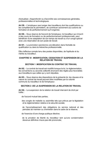 d'actualiser, d'approfondir ou d'accroître ses connaissances générales,
professionnelles et technologiques.

Art 59. - L'employeur peut exiger des travailleurs dont les qualifications ou
les compétences le permettent, de contribuer activement aux actions de
formation et de perfectionnement qu'il organise.

Art 60. - Sous réserve de l'accord de l'employeur, le travailleur qui s'inscrit
à des cours de formation ou de perfectionnement professionnels, peut
bénéficier d'une adaptation de son temps de travail ou d'un congé spécial
avec une réservation de son poste de travail.

Art 61. - La promotion sanctionne une élévation dans l'échelle de
qualification ou dans la hiérarchie professionnelle.

Elle s'effectue compte tenu des postes disponibles, de l'aptitude et du
mérite du travailleur.

CHAPITRE VI : MODIFICATION, CESSATION ET SUSPENSION DE LA
                    RELATION DE TRAVAIL

       SECTION 1 :MODIFICATION DU CONTRAT DE TRAVAIL

Art 62. - Le contrat de travail est modifié lorsque la loi, la réglementation,
les conventions ou accords collectifs énoncent des règles plus favorables
aux travailleurs que celles qui y sont stipulées.

Art 63. - Sous réserve des dispositions de la présente loi, les clauses et la
nature du contrat de travail peuvent être modifiées par la volonté
commune du travailleur et de l'employeur.

  SECTION 2 :DE LA SUSPENSION DE LA RELATION DE TRAVAIL

Art 64. - La suspension de la relation de travail intervient de droit par
l'effet :

   de l'accord mutuel des parties;

   des congés de maladie ou assimilés tels que prévus par la législation
    et la réglementation relative à la sécurité sociale;

    de l'accomplissement des obligations du service national et des
    périodes de maintien ou d'entretien dans le cadre de la réserve;

   de l'exercice d'une charge publique élective;

    de la privation de liberté du travailleur tant qu'une condamnation
    devenue définitive n'aura pas été prononcée;
 