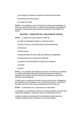 d'une décision disciplinaire suspensive d'exercice de fonction;

   de l'exercice du droit de grève;

   du congé sans solde.

Art 65. - Les travailleurs visés à l'article 64 ci-dessus sont réintégrés de
droit à leur poste de travail ou à un poste de rémunération équivalente à
l'expiration des périodes ayant motivé la suspension de la relation de
travail.

       SECTION 3 : CESSATION DE LA RELATION DE TRAVAIL

Art 66. - La relation de travail cesse par l'effet de :

   la nullité ou l'abrogation légale du contrat de travail;

   l'arrivée à terme du contrat de travail à durée déterminée;

   la démission;

   le licenciement;

   l'incapacité totale de travail, telle que définie par la législation;

   le licenciement pour compression d'effectifs;

   la cessation d'activité légale de l'organisme employeur;

   la retraite;

   le décès.

Art 67. - A la cessation de la relation de travail, il est délivré au travailleur
un certificat de travail indiquant la date de recrutement, la date de
cessation de la relation de travail ainsi que les postes occupés et les
périodes correspondantes.

La délivrance du certificat de travail n'annule pas les droits et obligations
de l'employeur et du travailleur, nés du contrat de travail ou contrats de
formation sauf s'il en est convenu autrement par écrit entre eux.

Art 68. - La démission est un droit reconnu au travailleur.

Le travailleur qui manifeste la volonté de rompre la relation de travail avec
l'organisme employeur, présente à celui-ci sa démission par écrit.

Il quitte son poste de travail après une période de préavis dans les
conditions fixées par les conventions ou accords collectifs.
 