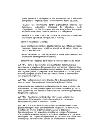 porter préjudice à l'entreprise et qui émaneraient de la hiérarchie
    désignée par l'employeur dans l'exercice normal de ses pouvoirs;

     divulgue des informations d'ordre professionnel relatives aux
    techniques, technologie, processus de fabrication, mode
    d'organisation ou des documents internes à l'organisme employeur,
    sauf si l'autorité hiérarchique l'autorise ou si la loi le permet;

    participe à un arrêt collectif et concerté de travail en violation des
    dispositions législatives en vigueur en la matière;

   commet des actes de violence;

   cause intentionnellement des dégâts matériels aux édifices, ouvrages,
    machines, instruments, matières premières et autres objets en
    rapport avec le travail;

    refuse d'exécuter un ordre de réquisition notifié conformément aux
     dispositions de la législation en vigueur;

   consomme de l'alcool ou de la drogue à l'intérieur des lieux de travail.

Art 73-1. - Dans la détermination et la qualification de la faute grave
commise par le travailleur, l'employeur devra tenir compte notamment des
circonstances dans lesquelles la faute s'est produite, de son étendue et de
son degré de gravité, du préjudice causé, ainsi que de la conduite que le
travailleur adoptait, jusqu'à la date de sa faute, envers le patrimoine de
son organisme employeur.

Art 73-2. - Le licenciement prévu à l'article 73 ci-dessus est prononcé
dans le respect des procédures fixées par le règlement intérieur.

Celles-ci prévoient obligatoirement la notification écrite de la décision de
licenciement, l'audition par l'employeur du travailleur concerné qui peut à
cette occasion se faire assister d'un travailleur de son choix appartenant à
l'organisme employeur.

Art 73-3. - Tout licenciement individuel intervenu en violation des
dispositions de la présente loi est présumé abusif, à charge pour
l'employeur d'apporter la preuve du contraire.

Art 73-4. - Si le licenciement d'un travailleur survient en violation des
procédures légales et/ou conventionnelles obligatoires, le tribunal saisi,
qui statue en premier et dernier ressort, annule la décision de
licenciement pour non respect des procédures, impose à l'employeur
d'accomplir la procédure prévue, et accorde au travailleur, à la charge de
l'employeur, une compensation pécuniaire qui ne saurait être inférieure au
salaire perçu par le travailleur comme s'il avait continué à travailler.
 
