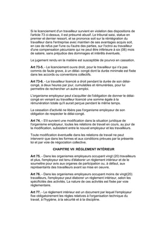 Si le licenciement d'un travailleur survient en violation des dispositions de
l'article 73 ci-dessus, il est présumé abusif. Le tribunal saisi, statue en
premier et dernier ressort, et se prononce soit sur la réintégration du
travailleur dans l'entreprise avec maintien de ses avantages acquis soit,
en cas de refus par l'une ou l'autre des parties, sur l'octroi au travailleur
d'une compensation pécuniaire qui ne peut être inférieure à six (06) mois
de salaire, sans préjudice des dommages et intérêts éventuels.

Le jugement rendu en la matière est susceptible de pourvoi en cassation.

Art 73-5. - Le licenciement ouvre droit, pour le travailleur qui n'a pas
commis de faute grave, à un délai- congé dont la durée minimale est fixée
dans les accords ou conventions collectifs.

Art 73-6. - Le travailleur licencié a droit pendant la durée de son délai-
congé, à deux heures par jour, cumulables et rémunérées, pour lui
permettre de rechercher un autre emploi.

L'organisme employeur peut s'acquitter de l'obligation de donner le délai-
congé en versant au travailleur licencié une somme égale à la
rémunération totale qu'il aurait perçue pendant le même temps.

La cessation d'activité ne libère pas l'organisme employeur de son
obligation de respecter le délai-congé.

Art 74. - S'il survient une modification dans la situation juridique de
l'organisme employeur, toutes les relations de travail en cours, au jour de
la modification, subsistent entre le nouvel employeur et les travailleurs.

Toute modification éventuelle dans les relations de travail ne peut
intervenir que dans les formes et aux conditions prévues par la présente
loi et par voie de négociation collective.

                CHAPITRE VII :RÈGLEMENT INTÉRIEUR

Art 75. - Dans les organismes employeurs occupant vingt (20) travailleurs
et plus, l'employeur est tenu d'élaborer un règlement intérieur et de le
soumettre pour avis aux organes de participation ou, à défaut, aux
représentants des travailleurs avant sa mise en oeuvre.

Art 76. - Dans les organismes employeurs occupant moins de vingt(20)
travailleurs, l'employeur peut élaborer un règlement intérieur, selon les
spécificités des activités. La nature de ces activités est fixée par voie
réglementaire.

Art 77. - Le règlement intérieur est un document par lequel l'employeur
fixe obligatoirement les règles relatives à l'organisation technique du
travail, à l'hygiène, à la sécurité et à la discipline.
 
