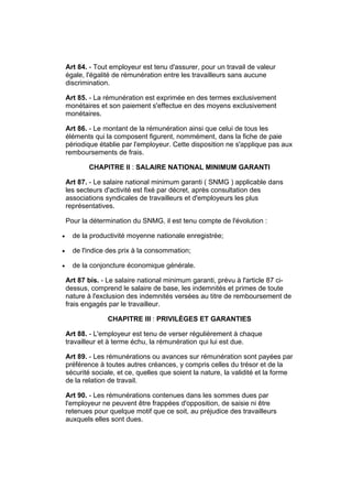 Art 84. - Tout employeur est tenu d'assurer, pour un travail de valeur
    égale, l'égalité de rémunération entre les travailleurs sans aucune
    discrimination.

    Art 85. - La rémunération est exprimée en des termes exclusivement
    monétaires et son paiement s'effectue en des moyens exclusivement
    monétaires.

    Art 86. - Le montant de la rémunération ainsi que celui de tous les
    éléments qui la composent figurent, nommément, dans la fiche de paie
    périodique établie par l'employeur. Cette disposition ne s'applique pas aux
    remboursements de frais.

            CHAPITRE II : SALAIRE NATIONAL MINIMUM GARANTI

    Art 87. - Le salaire national minimum garanti ( SNMG ) applicable dans
    les secteurs d'activité est fixé par décret, après consultation des
    associations syndicales de travailleurs et d'employeurs les plus
    représentatives.

    Pour la détermination du SNMG, il est tenu compte de l'évolution :

•     de la productivité moyenne nationale enregistrée;

•     de l'indice des prix à la consommation;

•     de la conjoncture économique générale.

    Art 87 bis. - Le salaire national minimum garanti, prévu à l'article 87 ci-
    dessus, comprend le salaire de base, les indemnités et primes de toute
    nature à l'exclusion des indemnités versées au titre de remboursement de
    frais engagés par le travailleur.

                  CHAPITRE III : PRIVILÈGES ET GARANTIES

    Art 88. - L'employeur est tenu de verser régulièrement à chaque
    travailleur et à terme échu, la rémunération qui lui est due.

    Art 89. - Les rémunérations ou avances sur rémunération sont payées par
    préférence à toutes autres créances, y compris celles du trésor et de la
    sécurité sociale, et ce, quelles que soient la nature, la validité et la forme
    de la relation de travail.

    Art 90. - Les rémunérations contenues dans les sommes dues par
    l'employeur ne peuvent être frappées d'opposition, de saisie ni être
    retenues pour quelque motif que ce soit, au préjudice des travailleurs
    auxquels elles sont dues.
 