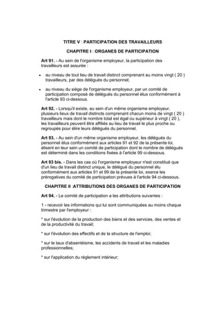 TITRE V : PARTICIPATION DES TRAVAILLEURS

                  CHAPITRE I : ORGANES DE PARTICIPATION

    Art 91. - Au sein de l'organisme employeur, la participation des
    travailleurs est assurée :

•     au niveau de tout lieu de travail distinct comprenant au moins vingt ( 20 )
      travailleurs, par des délégués du personnel;

•     au niveau du siège de l'organisme employeur, par un comité de
      participation composé de délégués du personnel élus conformément à
      l'article 93 ci-dessous.

    Art 92. - Lorsqu'il existe, au sein d'un même organisme employeur,
    plusieurs lieux de travail distincts comprenant chacun moins de vingt ( 20 )
    travailleurs mais dont le nombre total est égal ou supérieur à vingt ( 20 ),
    les travailleurs peuvent être affiliés au lieu de travail le plus proche ou
    regroupés pour élire leurs délégués du personnel.

    Art 93. - Au sein d'un même organisme employeur, les délégués du
    personnel élus conformément aux articles 91 et 92 de la présente loi,
    élisent en leur sein un comité de participation dont le nombre de délégués
    est déterminé dans les conditions fixées à l'article 99 ci-dessous.

    Art 93 bis. - Dans les cas où l'organisme employeur n'est constitué que
    d'un lieu de travail distinct unique, le délégué du personnel élu
    conformément aux articles 91 et 99 de la présente loi, exerce les
    prérogatives du comité de participation prévues à l'article 94 ci-dessous.

      CHAPITRE II :ATTRIBUTIONS DES ORGANES DE PARTICIPATION

    Art 94. - Le comité de participation a les attributions suivantes :

    1 - recevoir les informations qui lui sont communiquées au moins chaque
    trimestre par l'employeur :

    * sur l'évolution de la production des biens et des services, des ventes et
    de la productivité du travail;

    * sur l'évolution des effectifs et de la structure de l'emploi;

    * sur le taux d'absentéisme, les accidents de travail et les maladies
    professionnelles;

    * sur l'application du règlement intérieur;
 
