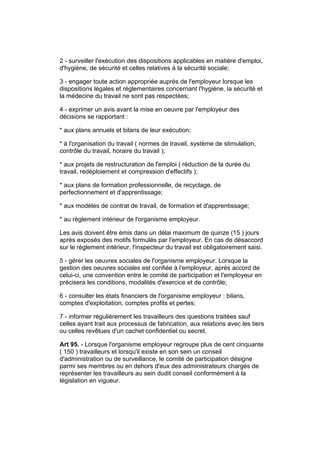 2 - surveiller l'exécution des dispositions applicables en matière d'emploi,
d'hygiène, de sécurité et celles relatives à la sécurité sociale;

3 - engager toute action appropriée auprès de l'employeur lorsque les
dispositions légales et réglementaires concernant l'hygiène, la sécurité et
la médecine du travail ne sont pas respectées;

4 - exprimer un avis avant la mise en oeuvre par l'employeur des
décisions se rapportant :

* aux plans annuels et bilans de leur exécution;

* à l'organisation du travail ( normes de travail, système de stimulation,
contrôle du travail, horaire du travail );

* aux projets de restructuration de l'emploi ( réduction de la durée du
travail, redéploiement et compression d'effectifs );

* aux plans de formation professionnelle, de recyclage, de
perfectionnement et d'apprentissage;

* aux modèles de contrat de travail, de formation et d'apprentissage;

* au règlement intérieur de l'organisme employeur.

Les avis doivent être émis dans un délai maximum de quinze (15 ) jours
après exposés des motifs formulés par l'employeur. En cas de désaccord
sur le règlement intérieur, l'inspecteur du travail est obligatoirement saisi.

5 - gérer les oeuvres sociales de l'organisme employeur. Lorsque la
gestion des oeuvres sociales est confiée à l'employeur, après accord de
celui-ci, une convention entre le comité de participation et l'employeur en
précisera les conditions, modalités d'exercice et de contrôle;

6 - consulter les états financiers de l'organisme employeur : bilans,
comptes d'exploitation, comptes profits et pertes;

7 - informer régulièrement les travailleurs des questions traitées sauf
celles ayant trait aux processus de fabrication, aux relations avec les tiers
ou celles revêtues d'un cachet confidentiel ou secret.

Art 95. - Lorsque l'organisme employeur regroupe plus de cent cinquante
( 150 ) travailleurs et lorsqu'il existe en son sein un conseil
d'administration ou de surveillance, le comité de participation désigne
parmi ses membres ou en dehors d'eux des administrateurs chargés de
représenter les travailleurs au sein dudit conseil conformément à la
législation en vigueur.
 