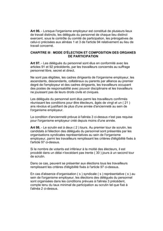 Art 96. - Lorsque l'organisme employeur est constitué de plusieurs lieux
de travail distincts, les délégués du personnel de chaque lieu distinct
exercent, sous le contrôle du comité de participation, les prérogatives de
celui-ci précisées aux alinéas 1 et 3 de l'article 94 relativement au lieu de
travail concerné.

CHAPITRE III : MODE D'ÉLECTION ET COMPOSITION DES ORGANES
                       DE PARTICIPATION

Art 97. - Les délégués du personnel sont élus en conformité avec les
articles 91 et 92 précédents, par les travailleurs concernés au suffrage
personnel libre, secret et direct.

Ne sont pas éligibles, les cadres dirigeants de l'organisme employeur, les
ascendants, descendants, collatéraux ou parents par alliance au premier
degré de l'employeur et des cadres dirigeants, les travailleurs occupant
des postes de responsabilité avec pouvoir disciplinaire et les travailleurs
ne jouissant pas de leurs droits civils et civiques.

Les délégués du personnel sont élus parmi les travailleurs confirmés
réunissant les conditions pour être électeurs, âgés de vingt et un ( 21 )
ans révolus et justifiant de plus d'une année d'ancienneté au sein de
l'organisme employeur.

La condition d'ancienneté prévue à l'alinéa 3 ci-dessus n'est pas requise
pour l'organisme employeur créé depuis moins d'une année.

Art 98. - Le scrutin est à deux ( 2 ) tours. Au premier tour de scrutin, les
candidats à l'élection des délégués du personnel sont présentés par les
organisations syndicales représentatives au sein de l'organisme
employeur, parmi les travailleurs remplissant les critères d'éligibilité fixés à
l'article 97 ci-dessus.

Si le nombre de votants est inférieur à la moitié des électeurs, il est
procédé dans un délai n'excédant pas trente ( 30 ) jours à un second tour
de scrutin.

Dans ce cas, peuvent se présenter aux élections tous les travailleurs
remplissant les critères d'éligibilité fixés à l'article 97 ci-dessus.

En cas d'absence d'organisation ( s ) syndicale ( s ) représentative ( s ) au
sein de l'organisme employeur, les élections des délégués du personnel
sont organisées dans les conditions prévues à l'alinéa 3 précédent,
compte tenu du taux minimal de participation au scrutin tel que fixé à
l'alinéa 2 ci-dessus.
 