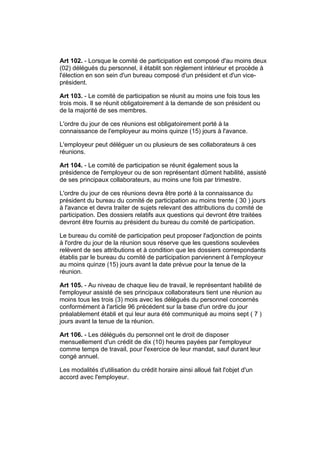 Art 102. - Lorsque le comité de participation est composé d'au moins deux
(02) délégués du personnel, il établit son règlement intérieur et procède à
l'élection en son sein d'un bureau composé d'un président et d'un vice-
président.

Art 103. - Le comité de participation se réunit au moins une fois tous les
trois mois. Il se réunit obligatoirement à la demande de son président ou
de la majorité de ses membres.

L'ordre du jour de ces réunions est obligatoirement porté à la
connaissance de l'employeur au moins quinze (15) jours à l'avance.

L'employeur peut déléguer un ou plusieurs de ses collaborateurs à ces
réunions.

Art 104. - Le comité de participation se réunit également sous la
présidence de l'employeur ou de son représentant dûment habilité, assisté
de ses principaux collaborateurs, au moins une fois par trimestre.

L'ordre du jour de ces réunions devra être porté à la connaissance du
président du bureau du comité de participation au moins trente ( 30 ) jours
à l'avance et devra traiter de sujets relevant des attributions du comité de
participation. Des dossiers relatifs aux questions qui devront être traitées
devront être fournis au président du bureau du comité de participation.

Le bureau du comité de participation peut proposer l'adjonction de points
à l'ordre du jour de la réunion sous réserve que les questions soulevées
relèvent de ses attributions et à condition que les dossiers correspondants
établis par le bureau du comité de participation parviennent à l'employeur
au moins quinze (15) jours avant la date prévue pour la tenue de la
réunion.

Art 105. - Au niveau de chaque lieu de travail, le représentant habilité de
l'employeur assisté de ses principaux collaborateurs tient une réunion au
moins tous les trois (3) mois avec les délégués du personnel concernés
conformément à l'article 96 précédent sur la base d'un ordre du jour
préalablement établi et qui leur aura été communiqué au moins sept ( 7 )
jours avant la tenue de la réunion.

Art 106. - Les délégués du personnel ont le droit de disposer
mensuellement d'un crédit de dix (10) heures payées par l'employeur
comme temps de travail, pour l'exercice de leur mandat, sauf durant leur
congé annuel.

Les modalités d'utilisation du crédit horaire ainsi alloué fait l'objet d'un
accord avec l'employeur.
 