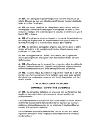 Art 107. - Les délégués du personnel peuvent convenir de cumuler les
crédits d'heures qui leur sont alloués au profit d'un ou plusieurs délégués,
après accord de l'employeur.

Art 108. - Le temps passé par les délégués du personnel aux réunions
convoquées à l'initiative de l'employeur ou acceptées par celui-ci à leur
demande, n'est pas pris en compte pour le calcul du crédit d'heures visé à
l'article 106 ci-dessus.

Art 109. - L'employeur mettra à la disposition du comité de participation et
des délégués du personnel, les moyens nécessaires pour la tenue de
leurs réunions et pour la réalisation des travaux de secrétariat.

Art 110. - Le comité de participation organise ses activités dans le cadre
de ses attributions et de son règlement intérieur et peut recourir à des
expertises non patronales.

Art 111. - En application de l'article 110 ci-dessus, des budgets sont
alloués par l'organisme employeur selon des modalités fixées par voie
réglementaire.

Art 112. - Dans l'exercice de leurs activités professionnelles, les délégués
du personnel sont soumis aux dispositions législatives, réglementaires et
conventionnelles relatives aux droits et obligations des travailleurs.

Art 113. - Aucun délégué du personnel ne peut faire l'objet, de la part de
l'employeur, d'un licenciement, d'une mutation ou de toute autre sanction
disciplinaire de quelque nature que ce soit, du fait des activités qu'il tient
de son mandat.

                 TITRE VI :NÉGOCIATION COLLECTIVE

               CHAPITRE I : DISPOSITIONS GÉNÉRALES

Art 114. - La convention collective est un accord écrit sur l'ensemble des
conditions d'emploi et de travail pour une ou plusieurs catégories
professionnelles.

L'accord collectif est un accord écrit dont l'objet traite d'un ou des aspects
déterminés des conditions d'emploi et de travail pour une ou plusieurs
catégories socioprofessionnelles de cet ensemble. Il peut constituer un
avenant à la convention collective.

Les conventions et accords collectifs sont conclus au sein d'un même
organisme employeur entre l'employeur et les représentants syndicaux
des travailleurs.
 