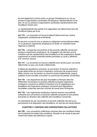 Ils sont également conclus entre un groupe d'employeurs ou une ou
plusieurs organisations syndicales d'employeurs représentatives d'une
part, et une ou plusieurs organisations syndicales représentatives des
travailleurs d'autre part.

La représentativité des parties à la négociation est déterminée dans les
conditions fixées par la loi.

Art 115. - La convention et l'accord collectif déterminent leur champ
d'application professionnel et territorial.

Ils peuvent concerner une ou plusieurs catégories socioprofessionnelles,
un ou plusieurs organismes employeurs et revêtir un caractère local,
régional ou national.

Art 116. - Lorsque les conventions et les accords collectifs concernent
plusieurs organismes employeurs, ils n'engagent ces derniers qu'à la
condition que les représentants des travailleurs et des employeurs desdits
organismes en soient ensemble parties prenantes ou qu'ils y adhèrent
d'un commun accord.

Art 117. - La convention et l'accord collectifs sont conclus pour une durée
déterminée ou pour une durée indéterminée.

A défaut de stipulations contraires, la convention et l'accord collectifs à
durée déterminée qui arrivent à expiration continuent de produire leurs
effets comme une convention ou accord à durée indéterminée, jusqu'à
adoption d'une nouvelle convention ou accord par les parties concernées.

Art 118. - Les dispositions les plus favorables contenues dans les
différentes conventions et accords collectifs auxquels l'organisme
employeur a souscrit ou adhéré s'imposent à lui et s'appliquent aux
travailleurs de l'organisme employeur concerné sauf dispositions
favorables contenues dans les contrats de travail avec l'entreprise.

Art 119. - Les organismes employeurs doivent assurer une publicité
suffisante aux conventions et accords collectifs auxquels ils sont parties
prenantes en direction des collectifs des travailleurs concernés.

Un exemplaire de ces conventions et accords collectifs sont tenus en
permanence à la disposition des travailleurs, en tout lieu de travail distinct.

     CHAPITRE II :CONTENU DES CONVENTIONS COLLECTIVES

Art 120. - Les conventions collectives conclues dans les conditions fixées
par la présente loi traitent des conditions d'emploi et de travail et peuvent
notamment traiter des éléments ci-après :
 