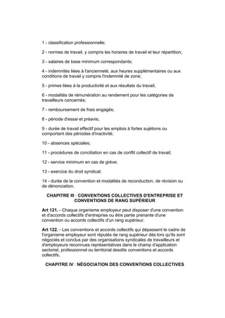 1 - classification professionnelle;

2 - normes de travail, y compris les horaires de travail et leur répartition;

3 - salaires de base minimum correspondants;

4 - indemnités liées à l'ancienneté, aux heures supplémentaires ou aux
conditions de travail y compris l'indemnité de zone;

5 - primes liées à la productivité et aux résultats du travail;

6 - modalités de rémunération au rendement pour les catégories de
travailleurs concernés;

7 - remboursement de frais engagés;

8 - période d'essai et préavis;

9 - durée de travail effectif pour les emplois à fortes sujétions ou
comportant des périodes d'inactivité;

10 - absences spéciales;

11 - procédures de conciliation en cas de conflit collectif de travail;

12 - service minimum en cas de grève;

13 - exercice du droit syndical;

14 - durée de la convention et modalités de reconduction, de révision ou
de dénonciation.

  CHAPITRE III : CONVENTIONS COLLECTIVES D'ENTREPRISE ET
              CONVENTIONS DE RANG SUPÉRIEUR

Art 121. - Chaque organisme employeur peut disposer d'une convention
et d'accords collectifs d'entreprise ou être partie prenante d'une
convention ou accords collectifs d'un rang supérieur.

Art 122. - Les conventions et accords collectifs qui dépassent le cadre de
l'organisme employeur sont réputés de rang supérieur dès lors qu'ils sont
négociés et conclus par des organisations syndicales de travailleurs et
d'employeurs reconnues représentatives dans le champ d'application
sectoriel, professionnel ou territorial desdits conventions et accords
collectifs.

 CHAPITRE IV : NÉGOCIATION DES CONVENTIONS COLLECTIVES
 