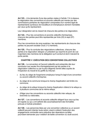 Art 123. - A la demande d'une des parties visées à l'article 114 ci-dessus,
    la négociation des conventions et accords collectifs est menée par des
    commissions paritaires de négociation composées d'un nombre égal de
    représentants syndicaux de travailleurs et d'employeurs dûment mandatés
    par ceux qu'ils représentent.

    Leur désignation est du ressort de chacune des parties à la négociation.

    Art 124. - Pour les conventions et accords collectifs d'entreprises,
    chacune des parties peut être représentée par trois (03) à sept (07)
    membres.

    Pour les conventions de rang supérieur, les représentants de chacune des
    parties ne peuvent excéder onze (11) membres.

    Art 125. - Pour la conduite des négociations collectives, chacune des
    parties à la négociation désigne un président qui exprime le point de vue
    majoritaire des membres de la délégation qu'il conduit et dont il devient le
    porte parole.

       CHAPITRE V :EXÉCUTION DES CONVENTIONS COLLECTIVES

    Art 126. - La convention et l'accord collectifs sont présentés dès leur
    conclusion aux seules fins d'enregistrement par les parties à la
    négociation collective ou par la plus diligente d'entre elles auprès de
    l'inspection du travail et du greffe du tribunal :

•     du lieu du siège de l'organisme employeur lorsqu'il s'agit d'une convention
      ou accord collectifs d'entreprise;

•     du siège de la commune lorsque le champ d'application est limité à la
      commune;

•     du siège de la wilaya lorsque le champ d'application s'étend à la wilaya ou
      à plusieurs communes de la même wilaya;

•     d'Alger pour les conventions ou accords collectifs inter wilayas, de
      branches ou nationales.

    Art 127. - Les conventions et accords collectifs obligent tous ceux qui les
    ont signés ou qui y ont adhéré dès accomplissement des formalités
    prévues à l'article précédent.

    Art 128. - Les personnes liées par une convention collective ou un accord
    collectif peuvent intenter toute action visant à obtenir l'exécution des
    engagements contractés sans préjudice des réparations qu'elles
    pourraient demander pour violation de ladite convention ou dudit accord.
 