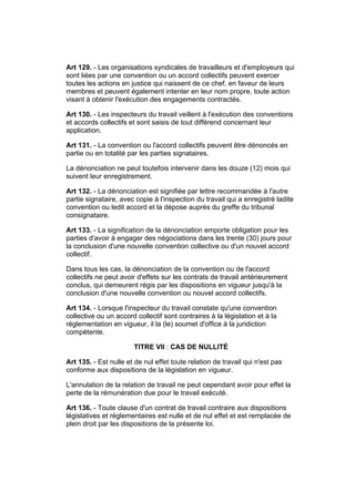 Art 129. - Les organisations syndicales de travailleurs et d'employeurs qui
sont liées par une convention ou un accord collectifs peuvent exercer
toutes les actions en justice qui naissent de ce chef, en faveur de leurs
membres et peuvent également intenter en leur nom propre, toute action
visant à obtenir l'exécution des engagements contractés.

Art 130. - Les inspecteurs du travail veillent à l'exécution des conventions
et accords collectifs et sont saisis de tout différend concernant leur
application.

Art 131. - La convention ou l'accord collectifs peuvent être dénoncés en
partie ou en totalité par les parties signataires.

La dénonciation ne peut toutefois intervenir dans les douze (12) mois qui
suivent leur enregistrement.

Art 132. - La dénonciation est signifiée par lettre recommandée à l'autre
partie signataire, avec copie à l'inspection du travail qui a enregistré ladite
convention ou ledit accord et la dépose auprès du greffe du tribunal
consignataire.

Art 133. - La signification de la dénonciation emporte obligation pour les
parties d'avoir à engager des négociations dans les trente (30) jours pour
la conclusion d'une nouvelle convention collective ou d'un nouvel accord
collectif.

Dans tous les cas, la dénonciation de la convention ou de l'accord
collectifs ne peut avoir d'effets sur les contrats de travail antérieurement
conclus, qui demeurent régis par les dispositions en vigueur jusqu'à la
conclusion d'une nouvelle convention ou nouvel accord collectifs.

Art 134. - Lorsque l'inspecteur du travail constate qu'une convention
collective ou un accord collectif sont contraires à la législation et à la
réglementation en vigueur, il la (le) soumet d'office à la juridiction
compétente.

                       TITRE VII : CAS DE NULLITÉ

Art 135. - Est nulle et de nul effet toute relation de travail qui n'est pas
conforme aux dispositions de la législation en vigueur.

L'annulation de la relation de travail ne peut cependant avoir pour effet la
perte de la rémunération due pour le travail exécuté.

Art 136. - Toute clause d'un contrat de travail contraire aux dispositions
législatives et réglementaires est nulle et de nul effet et est remplacée de
plein droit par les dispositions de la présente loi.
 