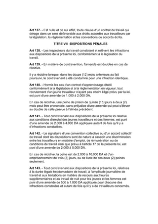 Art 137. - Est nulle et de nul effet, toute clause d'un contrat de travail qui
déroge dans un sens défavorable aux droits accordés aux travailleurs par
la législation, la réglementation et les conventions ou accords écrits.

                  TITRE VIII :DISPOSITIONS PÉNALES

Art 138. - Les inspecteurs du travail constatent et relèvent les infractions
aux dispositions de la présente loi, conformément à la législation du
travail.

Art 139. - En matière de contravention, l'amende est doublée en cas de
récidive.

Il y a récidive lorsque, dans les douze (12) mois antérieurs au fait
poursuivi, le contrevenant a été condamné pour une infraction identique.

Art 140. - Hormis les cas d'un contrat d'apprentissage établi
conformément à la législation et à la réglementation en vigueur, tout
recrutement d'un jeune travailleur n'ayant pas atteint l'âge prévu par la loi,
est puni d'une amende de 1.000 à 2.000 DA.

En cas de récidive, une peine de prison de quinze (15) jours à deux (2)
mois peut être prononcée, sans préjudice d'une amende qui peut s'élever
au double de celle prévue à l'alinéa précédent.

Art 141. - Tout contrevenant aux dispositions de la présente loi relative
aux conditions d'emploi des jeunes travailleurs et des femmes, est puni
d'une amende de 2.000 à 4.000 DA appliquée autant de fois qu'il y a
d'infractions constatées.

Art 142. - Le signataire d'une convention collective ou d'un accord collectif
de travail dont les dispositions sont de nature à asseoir une discrimination
entre les travailleurs en matière d'emploi, de rémunération ou de
conditions de travail ainsi que prévu à l'article 17 de la présente loi, est
puni d'une amende de 2.000 à 5.000 DA.

En cas de récidive, la peine est de 2.000 à 10.000 DA et d'un
emprisonnement de trois (3) jours, ou de l'une de ces deux (2) peines
seulement.

Art 143. - Tout contrevenant aux dispositions de la présente loi, relatives
à la durée légale hebdomadaire de travail, à l'amplitude journalière de
travail et aux limitations en matière de recours aux heures
supplémentaires et au travail de nuit pour les jeunes et les femmes est
puni d'une amende de 500 à 1.000 DA appliquée pour chacune des
infractions constatées et autant de fois qu'il y a de travailleurs concernés.
 