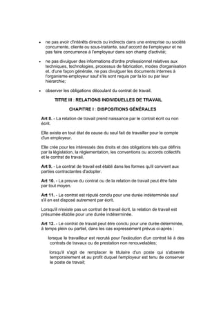 •     ne pas avoir d'intérêts directs ou indirects dans une entreprise ou société
      concurrente, cliente ou sous-traitante, sauf accord de l'employeur et ne
      pas faire concurrence à l'employeur dans son champ d'activité;

•     ne pas divulguer des informations d'ordre professionnel relatives aux
      techniques, technologies, processus de fabrication, modes d'organisation
      et, d'une façon générale, ne pas divulguer les documents internes à
      l'organisme employeur sauf s'ils sont requis par la loi ou par leur
      hiérarchie;

•     observer les obligations découlant du contrat de travail.

           TITRE III : RELATIONS INDIVIDUELLES DE TRAVAIL

                    CHAPITRE I : DISPOSITIONS GÉNÉRALES

    Art 8. - La relation de travail prend naissance par le contrat écrit ou non
    écrit.

    Elle existe en tout état de cause du seul fait de travailler pour le compte
    d'un employeur.

    Elle crée pour les intéressés des droits et des obligations tels que définis
    par la législation, la réglementation, les conventions ou accords collectifs
    et le contrat de travail.

    Art 9. - Le contrat de travail est établi dans les formes qu'il convient aux
    parties contractantes d'adopter.

    Art 10. - La preuve du contrat ou de la relation de travail peut être faite
    par tout moyen.

    Art 11. - Le contrat est réputé conclu pour une durée indéterminée sauf
    s'il en est disposé autrement par écrit.

    Lorsqu'il n'existe pas un contrat de travail écrit, la relation de travail est
    présumée établie pour une durée indéterminée.

    Art 12. - Le contrat de travail peut être conclu pour une durée déterminée,
    à temps plein ou partiel, dans les cas expressément prévus ci-après :

       lorsque le travailleur est recruté pour l'exécution d'un contrat lié à des
        contrats de travaux ou de prestation non renouvelables;

        lorsqu'il s'agit de remplacer le titulaire d'un poste qui s'absente
        temporairement et au profit duquel l'employeur est tenu de conserver
        le poste de travail;
 