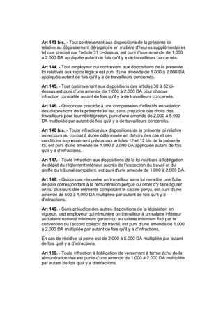 Art 143 bis. - Tout contrevenant aux dispositions de la présente loi
relative au dépassement dérogatoire en matière d'heures supplémentaires
tel que précisé par l'article 31 ci-dessus, est puni d'une amende de 1.000
à 2.000 DA appliquée autant de fois qu'il y a de travailleurs concernés.

Art 144. - Tout employeur qui contrevient aux dispositions de la présente
loi relatives aux repos légaux est puni d'une amende de 1.000 à 2.000 DA
appliquée autant de fois qu'il y a de travailleurs concernés.

Art 145. - Tout contrevenant aux dispositions des articles 38 à 52 ci-
dessus est puni d'une amende de 1.000 à 2.000 DA pour chaque
infraction constatée autant de fois qu'il y a de travailleurs concernés.

Art 146. - Quiconque procède à une compression d'effectifs en violation
des dispositions de la présente loi est, sans préjudice des droits des
travailleurs pour leur réintégration, puni d'une amende de 2.000 à 5.000
DA multipliée par autant de fois qu'il y a de travailleurs concernés.

Art 146 bis. - Toute infraction aux dispositions de la présente loi relative
au recours au contrat à durée déterminée en dehors des cas et des
conditions expressément prévus aux articles 12 et 12 bis de la présente
loi, est puni d'une amende de 1.000 à 2.000 DA appliquée autant de fois
qu'il y a d'infractions.

Art 147. - Toute infraction aux dispositions de la loi relatives à l'obligation
de dépôt du règlement intérieur auprès de l'inspection du travail et du
greffe du tribunal compétent, est puni d'une amende de 1.000 à 2.000 DA.

Art 148. - Quiconque rémunère un travailleur sans lui remettre une fiche
de paie correspondant à la rémunération perçue ou omet d'y faire figurer
un ou plusieurs des éléments composant le salaire perçu, est puni d'une
amende de 500 à 1.000 DA multipliée par autant de fois qu'il y a
d'infractions.

Art 149. - Sans préjudice des autres dispositions de la législation en
vigueur, tout employeur qui rémunère un travailleur à un salaire inférieur
au salaire national minimum garanti ou au salaire minimum fixé par la
convention ou l'accord collectif de travail, est puni d'une amende de 1.000
à 2.000 DA multipliée par autant de fois qu'il y a d'infractions.

En cas de récidive la peine est de 2.000 à 5.000 DA multipliée par autant
de fois qu'il y a d'infractions.

Art 150. - Toute infraction à l'obligation de versement à terme échu de la
rémunération due est punie d'une amende de 1.000 à 2.000 DA multipliée
par autant de fois qu'il y a d'infractions.
 