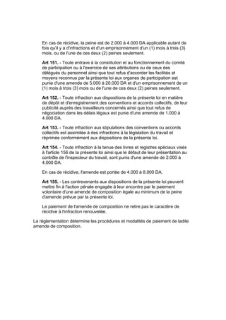 En cas de récidive, la peine est de 2.000 à 4.000 DA applicable autant de
    fois qu'il y a d'infractions et d'un emprisonnement d'un (1) mois à trois (3)
    mois, ou de l'une de ces deux (2) peines seulement.

    Art 151. - Toute entrave à la constitution et au fonctionnement du comité
    de participation ou à l'exercice de ses attributions ou de ceux des
    délégués du personnel ainsi que tout refus d'accorder les facilités et
    moyens reconnus par la présente loi aux organes de participation est
    punie d'une amende de 5.000 à 20.000 DA et d'un emprisonnement de un
    (1) mois à trois (3) mois ou de l'une de ces deux (2) peines seulement.

    Art 152. - Toute infraction aux dispositions de la présente loi en matière
    de dépôt et d'enregistrement des conventions et accords collectifs, de leur
    publicité auprès des travailleurs concernés ainsi que tout refus de
    négociation dans les délais légaux est punie d'une amende de 1.000 à
    4.000 DA.

    Art 153. - Toute infraction aux stipulations des conventions ou accords
    collectifs est assimilée à des infractions à la législation du travail et
    réprimée conformément aux dispositions de la présente loi.

    Art 154. - Toute infraction à la tenue des livres et registres spéciaux visés
    à l'article 156 de la présente loi ainsi que le défaut de leur présentation au
    contrôle de l'inspecteur du travail, sont punis d'une amende de 2.000 à
    4.000 DA.

    En cas de récidive, l'amende est portée de 4.000 à 8.000 DA.

    Art 155. - Les contrevenants aux dispositions de la présente loi peuvent
    mettre fin à l'action pénale engagée à leur encontre par le paiement
    volontaire d'une amende de composition égale au minimum de la peine
    d'amende prévue par la présente loi.

    Le paiement de l'amende de composition ne retire pas le caractère de
    récidive à l'infraction renouvelée.

La réglementation détermine les procédures et modalités de paiement de ladite
amende de composition.
 