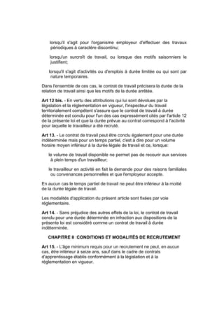 lorsqu'il s'agit pour l'organisme employeur d'effectuer des travaux
     périodiques à caractère discontinu;

    lorsqu'un surcroît de travail, ou lorsque des motifs saisonniers le
     justifient;

   lorsqu'il s'agit d'activités ou d'emplois à durée limitée ou qui sont par
    nature temporaires.

Dans l'ensemble de ces cas, le contrat de travail précisera la durée de la
relation de travail ainsi que les motifs de la durée arrêtée.

Art 12 bis. - En vertu des attributions qui lui sont dévolues par la
législation et la réglementation en vigueur, l'inspecteur du travail
territorialement compétent s'assure que le contrat de travail à durée
déterminée est conclu pour l'un des cas expressément cités par l'article 12
de la présente loi et que la durée prévue au contrat correspond à l'activité
pour laquelle le travailleur a été recruté.

Art 13. - Le contrat de travail peut être conclu également pour une durée
indéterminée mais pour un temps partiel, c'est à dire pour un volume
horaire moyen inférieur à la durée légale de travail et ce, lorsque:

   le volume de travail disponible ne permet pas de recourir aux services
    à plein temps d'un travailleur;

   le travailleur en activité en fait la demande pour des raisons familiales
    ou convenances personnelles et que l'employeur accepte.

En aucun cas le temps partiel de travail ne peut être inférieur à la moitié
de la durée légale de travail.

Les modalités d'application du présent article sont fixées par voie
réglementaire.

Art 14. - Sans préjudice des autres effets de la loi, le contrat de travail
conclu pour une durée déterminée en infraction aux dispositions de la
présente loi est considéré comme un contrat de travail à durée
indéterminée.

   CHAPITRE II :CONDITIONS ET MODALITÉS DE RECRUTEMENT

Art 15. - L'âge minimum requis pour un recrutement ne peut, en aucun
cas, être inférieur à seize ans, sauf dans le cadre de contrats
d'apprentissage établis conformément à la législation et à la
réglementation en vigueur.
 