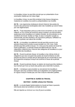 Le travailleur mineur ne peut être recruté que sur présentation d'une
autorisation établie par son tuteur légal.

Le travailleur mineur ne peut être employé à des travaux dangereux,
insalubres et nuisibles à sa santé ou préjudiciables à sa moralité.

Art 16. - Les organismes employeurs doivent réserver des postes de
travail à des personnes handicapées selon des modalités qui seront fixées
par voie réglementaire.

Art 17. - Toute disposition prévue au titre d'une convention ou d'un accord
collectif, ou d'un contrat de travail de nature à asseoir une discrimination
quelconque entre travailleurs en matière d'emploi, de rémunération ou de
conditions de travail, fondée sur l'âge, le sexe, la situation sociale ou
matrimoniale, les liens familiaux, les convictions politiques, l'affiliation ou
non à un syndicat, est nulle et de nul effet.

Art 18. - Le travailleur nouvellement recruté peut être soumis à une
période d'essai dont la durée ne peut excéder six ( 06 ) mois. Cette
période peut être portée à douze ( 12 ) mois pour les postes de travail de
haute qualification. La période d'essai est déterminée par voie de
négociation collective pour chacune des catégories de travailleurs ou pour
l'ensemble des travailleurs.

Art 19. - Durant la période d'essai, le travailleur a les mêmes droits et
obligations que ceux occupant des postes de travail similaires et cette
période est prise en compte dans le décompte de son ancienneté au sein
de l'organisme employeur lorsqu'il est confirmé à l'issue de la période
d'essai.

Art 20. - Durant la période d'essai, la relation de travail peut être résiliée à
tout moment par l'une ou l'autre des parties sans indemnité ni préavis.

Art 21. - L'employeur peut procéder au recrutement de travailleurs
étrangers dans les conditions fixées par la législation et la réglementation
en vigueur lorsqu'il n'existe pas une main d’œuvre nationale qualifiée.



                    CHAPITRE III :DURÉE DU TRAVAIL

               SECTION 1 :DURÉE LÉGALE DU TRAVAIL

Art 22. - La durée légale hebdomadaire du travail est fixée à quarante
(40) heures dans les conditions normale de travail.

Elle est répartie au minimum sur cinq (5) jours ouvrables.
 