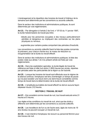 L'aménagement et la répartition des horaires de travail à l'intérieur de la
semaine sont déterminés par les conventions ou accords collectifs.

Dans le secteur des institutions et administrations publiques, ils sont
déterminés par voie réglementaire.

Art 23. - Par dérogation à l'article 2 de l'ord. n° 97-03 du 11 janvier 1997,
la durée hebdomadaire de travail peut être:

    réduite pour les personnes occupées à des travaux particulièrement
     pénibles et dangereux ou impliquant des contraintes sur les plans
     physiques ou nerveux,

   augmentée pour certains postes comportant des périodes d'inactivité.

Les conventions ou accords collectifs fixent la liste des postes concernés
et précisent, pour chacun d'entre eux, le niveau de réduction ou
d'augmentation de la durée du travail effectif.

Dans le secteur des institutions et administrations publiques, la liste des
postes visée aux alinéa 1 et 2 du présent article est fixée par voie
réglementaire.

Art 24. - Dans les exploitation agricoles, la durée légale de travail de
référence est fixée à mille huit cents (1.800) heures par année, réparties
par périodes selon les particularités de la région ou de l'activité.

Art 25. - Lorsque les horaires de travail sont effectués sous le régime de
la séance continue, l'employeur est tenu d'aménager un temps de pause
qui ne peut excéder une heure dont une demi-heure considérée comme
temps de travail dans la détermination de la durée de travail effectif.

Art 26. - L'amplitude journalière de travail effectif ne doit en aucune façon
dépasser douze (12) heures.

                      SECTION 2 :TRAVAIL DE NUIT

Art 27. - Est considéré comme travail de nuit, tout travail exécuté entre 21
heures et 5 heures.

Les règles et les conditions du travail de nuit, ainsi que les droits y
afférents sont déterminés par les conventions ou accords collectifs.

Art 28. - Les travailleurs de l'un ou de l'autre sexe, âgés de moins de 19
ans révolus ne peuvent occuper un travail de nuit.

Art 29. - II est interdit à l'employeur de recourir au personnel féminin pour
des travaux de nuit.
 