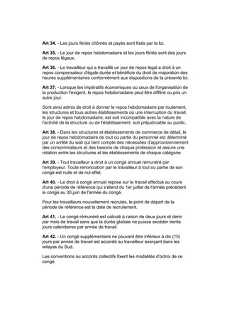 Art 34. - Les jours fériés chômés et payés sont fixés par la loi.

Art 35. - Le jour de repos hebdomadaire et les jours fériés sont des jours
de repos légaux.

Art 36. - Le travailleur qui a travaillé un jour de repos légal a droit à un
repos compensateur d'égale durée et bénéficie du droit de majoration des
heures supplémentaires conformément aux dispositions de la présente loi.

Art 37. - Lorsque les impératifs économiques ou ceux de l'organisation de
la production l'exigent, le repos hebdomadaire peut être différé ou pris un
autre jour.

Sont ainsi admis de droit à donner le repos hebdomadaire par roulement,
les structures et tous autres établissements où une interruption du travail,
le jour de repos hebdomadaire, est soit incompatible avec la nature de
l'activité de la structure ou de l'établissement, soit préjudiciable au public.

Art 38. - Dans les structures et établissements de commerce de détail, le
jour de repos hebdomadaire de tout ou partie du personnel est déterminé
par un arrêté du wali qui tient compte des nécessités d'approvisionnement
des consommateurs et des besoins de chaque profession et assure une
rotation entre les structures et les établissements de chaque catégorie.

Art 39. - Tout travailleur a droit à un congé annuel rémunéré par
l'employeur. Toute renonciation par le travailleur à tout ou partie de son
congé est nulle et de nul effet.

Art 40. - Le droit à congé annuel repose sur le travail effectué au cours
d'une période de référence qui s'étend du 1er juillet de l'année précédent
le congé au 30 juin de l'année du congé.

Pour les travailleurs nouvellement recrutés, le point de départ de la
période de référence est la date de recrutement.

Art 41. - Le congé rémunéré est calculé à raison de deux jours et demi
par mois de travail sans que la durée globale ne puisse excéder trente
jours calendaires par année de travail.

Art 42. - Un congé supplémentaire ne pouvant être inférieur à dix (10)
jours par année de travail est accordé au travailleur exerçant dans les
wilayas du Sud.

Les conventions ou accords collectifs fixent les modalités d'octroi de ce
congé.
 