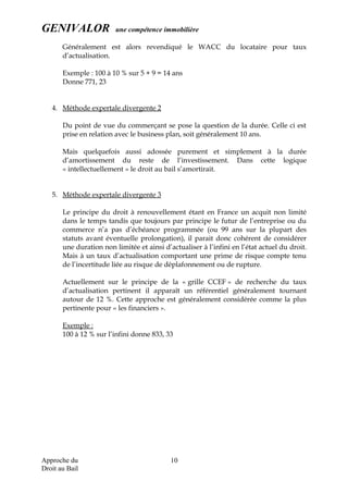 GENIVALOR une compétence immobilière
Généralement est alors revendiqué le WACC du locataire pour taux
d’actualisation.
Exemple : 100 à 10 % sur 5 + 9 = 14 ans
Donne 771, 23
4. Méthode expertale divergente 2
Du point de vue du commerçant se pose la question de la durée. Celle ci est
prise en relation avec le business plan, soit généralement 10 ans.
Mais quelquefois aussi adossée purement et simplement à la durée
d’amortissement du reste de l’investissement. Dans cette logique
« intellectuellement » le droit au bail s’amortirait.
5. Méthode expertale divergente 3
Le principe du droit à renouvellement étant en France un acquit non limité
dans le temps tandis que toujours par principe le futur de l’entreprise ou du
commerce n’a pas d’échéance programmée (ou 99 ans sur la plupart des
statuts avant éventuelle prolongation), il parait donc cohérent de considérer
une duration non limitée et ainsi d’actualiser à l’infini en l’état actuel du droit.
Mais à un taux d’actualisation comportant une prime de risque compte tenu
de l’incertitude liée au risque de déplafonnement ou de rupture.
Actuellement sur le principe de la « grille CCEF » de recherche du taux
d’actualisation pertinent il apparaît un référentiel généralement tournant
autour de 12 %. Cette approche est généralement considérée comme la plus
pertinente pour « les financiers ».
Exemple :
100 à 12 % sur l’infini donne 833, 33
Approche du
Droit au Bail
10
 