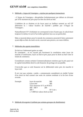 GENIVALOR une compétence immobilière
6. Méthode « Argus de l’enseigne », reprise par quelques transacteurs
« L’Argus de l’enseigne » décapitalise forfaitairement par défaut en divisant
par 10 le montant du prix payé au titre du droit au bail.
L’addition de ce dixième et du loyer payé au bailleur ramené au m2 UP
détermine la « valeur locative de marché » publiée par «l’Argus de
l’enseigne».
Naturellement 10 % forfaitaire ne correspond à rien d’autre que, le calcul étant
toujours le même, le suivi d’un indice général, faux au cas particulier.
Mais ce journal phare pour le monde du commerce pourrait-il faire autrement
ayant déjà eu bien du mal à avoir, souvent sans preuve, ces rares chiffres.
7. Méthodes des agents immobiliers
En fait ne s’intéressent guère au sujet.
Ils constatent… et ne voyant pas forcément la corrélation entre loyer de
marché à l’américaine, loyer au bail et prix payé pour le droit au bail voire le
fonds de commerce.
Considérant comme certains Commercialisateurs notoires que le prix payé est
le capital immobilisé dont le coût financier de portage est acceptable.
C'est-à-dire que ce coût financier est le différentiel entre prix de marché et
loyer réel.
Il est vrai que certains « petits » commerçants considèrent en réalité l’achat
d’un droit au bail comme une sorte de caution restituée à la fin lors d’une
revente.
Exemple loyer de marché 500
Loyer réel 300
Taux financier 10 % en WACC
500 – 300 = 200
200 = 10 % de x
x = 2000 de valeur droit au bail
8. Méthode divergente 4 (utilisée par certains groupes de distribution)
Approche du
Droit au Bail
11
 
