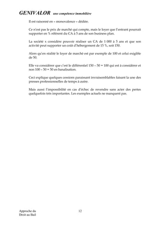 GENIVALOR une compétence immobilière
Il est raisonné en « monovalence » dédiée.
Ce n’est pas le prix de marché qui compte, mais le loyer que l’entrant pourrait
supporter en % référent du CA à 5 ans de son business plan.
La société x considère pouvoir réaliser un CA de 1 000 à 5 ans et que son
activité peut supporter un coût d’hébergement de 15 %, soit 150.
Alors qu’en réalité le loyer de marché est par exemple de 100 et celui exigible
de 50.
Elle va considérer que c’est le différentiel 150 – 50 = 100 qui est à considérer et
non 100 – 50 = 50 en banalisation.
Ceci explique quelques cessions paraissant invraisemblables faisant la une des
presses professionnelles de temps à autre.
Mais aussi l’impossibilité en cas d’échec de revendre sans acter des pertes
quelquefois très importantes. Les exemples actuels ne manquent pas.
Approche du
Droit au Bail
12
 
