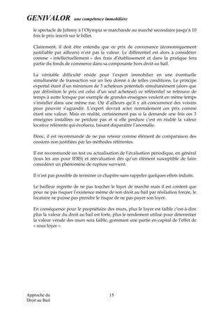 GENIVALOR une compétence immobilière
le spectacle de Johnny à l’Olympia se marchande au marché secondaire jusqu’à 10
fois le prix inscrit sur le billet.
Clairement, il doit être entendu que ce prix de convenance (économiquement
justifiable par ailleurs) n’est pas la valeur. Le différentiel est alors à considérer
comme « intellectuellement » des frais d’établissement et dans la pratique fera
partie du fonds de commerce dans sa composante hors droit au bail.
La véritable difficulté réside pour l’expert immobilier en une éventuelle
simultanéité de transaction sur un lieu donné à de telles conditions. Le principe
expertal étant d’un minimum de 3 acheteurs potentiels simultanément (alors que
par définition le prix est celui d’un seul acheteur) ce référentiel se retrouve de
temps à autre lorsque par exemple de grandes enseignes veulent en même temps
s’installer dans une même rue. Où d’ailleurs qu’il y ait concurrence des voisins
pour pouvoir s’agrandir. L’expert devrait acter normalement ces prix comme
étant une valeur. Mais en réalité, certainement pas si la demande une fois ces 3
enseignes installées ne perdure pas et si elle perdure c’est en réalité la valeur
locative référente qui évoluera, faisant disparaître l’anomalie.
Donc, il est recommandé de ne pas retenir comme élément de comparaison des
cessions non justifiées par les méthodes référentes.
Il est recommandé un test ou actualisation de l’évaluation périodique, en général
(tous les ans pour IFRS) et réévaluation dès qu’un élément susceptible de faire
considérer un phénomène de rupture survient.
Il n’est pas possible de terminer ce chapitre sans rappeler quelques effets induits.
Le bailleur regrette de ne pas toucher le loyer de marché mais il est content que
pour ne pas risquer l’existence même de son droit au bail par résiliation forcée, le
locataire ne puisse pas prendre le risque de ne pas payer son loyer.
En conséquence pour le propriétaire des murs, plus le loyer est faible c’est-à-dire
plus la valeur du droit au bail est forte, plus le rendement utilisé pour déterminer
la valeur vénale des murs sera faible, gommant une partie en capital de l’effet de
« sous loyer ».
Approche du
Droit au Bail
15
 