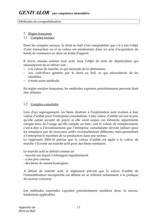 GENIVALOR une compétence immobilière
Méthodes de comptabilisation
1. Règles françaises
1.1 Comptes sociaux
Dans les comptes sociaux, le droit au bail n’est comptabilisé que s’il a fait l’objet
d’une transaction ou si sa valeur est mentionnée dans un acte d’acquisition de
fonds de commerce ou dans un traité d’apport.
Il devra ensuite, comme tout actif, faire l’objet de tests de dépréciation qui
nécessiteront de se référer soit :
- à la valeur de marché, ce qui nécessite de la déterminer,
- aux cash-flows générés par le droit au bail, ce qui nécessiterait de les
identifier,
- à toute autre méthode.
En règles sociales françaises, les méthodes exposées précédemment peuvent dont
être utilisées.
1.2 Comptes consolidés
Lors d’un regroupement, les biens destinés à l’exploitation sont évalués à leur
valeur d’utilité pour l’entreprise consolidante. Cette valeur d’utilité est soit le prix
qu’elle aurait accepté de payer si elle avait acquis ces éléments séparément,
compte tenu de l’usage qu’elle compte en faire, soit la valeur de remplacement,
c’est-à-dire à l’investissement que l’entreprise consolidante devrait réaliser pour
les remplacer par de nouveaux actifs, éventuellement différents, mais permettant
à l’entreprise le maintien de sa production dans son secteur.
Le règlement 2005-10 précise que la valeur d’utilité est égale à la valeur de
marché s’il existe un marché actif pour des biens similaires.
Le marché actif se définit comme un
- marché sur lequel s’échangent régulièrement
- à des prix connus
- des biens de nature homogène.
A défaut de marché actif, le règlement prévoit que la valeur d’utilité de
l’immobilisation incorporelle est définie en se référant notamment à la pratique
du secteur concerné.
Les méthodes expertales exposées précédemment semblent donc, là encore,
totalement applicables.
Approche du
Droit au Bail
17
 