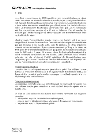 GENIVALOR une compétence immobilière
2. IFRS
Lors d’un regroupement, les IFRS requièrent une comptabilisation en « juste
valeur » de toutes les immobilisations incorporelles, et par conséquent du droit au
bail, figurant dans les actifs acquis lors d’un regroupement. La comptabilisation à
la juste valeur est requise à condition que celle-ci puisse être évaluée de façon
fiable. La détermination de cette juste valeur est définie par IAS 38. Elle résulte
soit des prix cotés sur un marché actif, soit en l’absence d’un tel marché, du
montant que l’entité aurait payé au titre de cet actif lors d’une transaction entre
parties bien informées.
Ultérieurement, l’immobilisation acquise pourra être évaluée soit à sa valeur
comptable soit à une valeur réévaluée. Cette réévaluation ne pourra être effectuée
que par référence à un marché actif. Dans la pratique, les deux arguments
peuvent paraître redondants. Il pourrait être considéré qu’il n’y a de valeur de
droit que s’il y a un marché locatif existant qui permet de mesurer une éventuelle
rente de différentiel. Et donc, s’il y a une valeur de droit au bail au départ, il y
aurait forcément permanence de son marché. Cette approche serait toutefois
réductrice car elle négligerait l’utilité spécifique de l’immobilisation pour
l’acquéreur, qui conduit à l’évaluer en fonction de l’utilisation spécifique qui sera
faite de l’immobilisation et non selon une utilisation « standard ».
Première comptabilisation
Les méthodes exposées précédemment pourraient a priori être utilisées comme
méthode d’évaluation dans le cadre d’un regroupement d’entreprises (IFRS3) car
il pourrait être considéré que le résultat obtenu par ces méthodes aurait été le prix
payé entre parties bien informées.
Comptabilisation ultérieure
Les méthodes expertales exposées précédemment ne pourraient par contre plus
être utilisées ensuite pour réévaluer le droit au bail, faute de reposer sur un
marché actif.
En effet les IFRS définissent un marché actif comme répondant aux exigences
suivantes :
- les éléments négociés sur le marché sont homogènes,
- on peut trouver à tout moment des acheteurs et des vendeurs consentants,
- les prix sont mis à la disposition du public.
Approche du
Droit au Bail
18
 