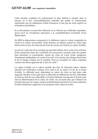GENIVALOR une compétence immobilière
Cette dernière condition est certainement la plus difficile à remplir dans la
mesure où il faut vraisemblablement entendre par public la communauté
représentée par les utilisateurs d’états financiers et non par les seuls experts en
évaluation immobilière.
Si la réévaluation ne peut être effectuée en se référant aux méthodes expertales,
qu’en est-il de l’évaluation nécessaire à la comptabilisation éventuelle d’une
dépréciation.
En IFRS la dépréciation correspond à la différence entre la valeur comptable de
l’actif et sa valeur recouvrable. Cette dernière est définie comme la valeur plus
élevée entre le prix de vente net des frais de cession de l’actif et sa valeur d’utilité.
Le prix de vente net est le montant qui peut être obtenu de la vente d’un actif lors
d’une transaction dans des conditions de concurrence normale entre des parties
bien informées et consentantes, moins les coûts de sortie (coûts marginaux
directement attribuables à la sortie d’un actif, à l’exclusion des charges financières
et de la charge d’impôt sur le résultat). Peut-on considérer la valeur expertale
comme une bonne approche de ce prix de vente ?
La valeur d’utilité est la valeur actuelle des flux de trésorerie futurs estimés
attendus de l’utilisation continue d’un actif et de sa sortie à la fin de sa durée
d’utilité. La difficulté pour déterminer la valeur du droit au bail dans cette
approche résidera d’une part dans la difficulté de différencier les flux affectables
au droit au bail de ceux affectables à d’autres éléments incorporels et d’autre part
dans la détermination de la valeur de sortie, ceci d’autant plus que l’absence de
marché ainsi que les risques exposés précédemment pesant sur le renouvellement
du bail conduiront à apprécier avec prudence cette valeur de sortie.
Approche du
Droit au Bail
19
 