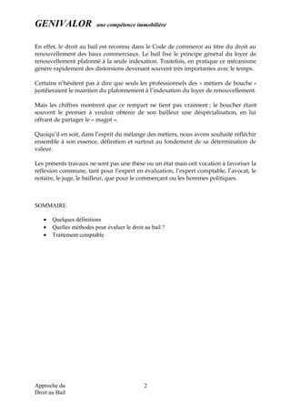 GENIVALOR une compétence immobilière
En effet, le droit au bail est reconnu dans le Code de commerce au titre du droit au
renouvellement des baux commerciaux. Le bail fixe le principe général du loyer de
renouvellement plafonné à la seule indexation. Toutefois, en pratique ce mécanisme
génère rapidement des distorsions devenant souvent très importantes avec le temps.
Certains n’hésitent pas à dire que seuls les professionnels des « métiers de bouche »
justifieraient le maintien du plafonnement à l’indexation du loyer de renouvellement.
Mais les chiffres montrent que ce rempart ne tient pas vraiment ; le boucher étant
souvent le premier à vouloir obtenir de son bailleur une déspécialisation, en lui
offrant de partager le « magot ».
Quoiqu’il en soit, dans l’esprit du mélange des métiers, nous avons souhaité réfléchir
ensemble à son essence, définition et surtout au fondement de sa détermination de
valeur.
Les présents travaux ne sont pas une thèse ou un état mais ont vocation à favoriser la
réflexion commune, tant pour l’expert en évaluation, l’expert comptable, l’avocat, le
notaire, le juge, le bailleur, que pour le commerçant ou les hommes politiques.
SOMMAIRE
• Quelques définitions
• Quelles méthodes pour évaluer le droit au bail ?
• Traitement comptable
Approche du
Droit au Bail
2
 