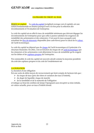 GENIVALOR une compétence immobilière
GLOSSAIRE DU DROIT AU BAIL
WACC en anglais: Le coût du capital (weighted average cost of capital), est une
notion fondamentale en finance puisqu'il sert à la fois pour la sélection des
investissements et l'évaluation de l'entreprise.
Le coût du capital est en effet le taux de rentabilité minimum que doivent dégager les
investissements de l'entreprise pour que celle-ci puisse satisfaire les exigences de
rentabilité des actionnaires et des créanciers. C'est aussi le taux auxquels sont
actualisés les flux de trésorerie disponible (free cash-flows) pour le calcul de la valeur
de l'actif économique.
Le coût du capital ne dépend que du risque de l'actif économique et il préexiste à la
structure financière. En effet, c'est en fonction du risque de cet actif économique que
les créanciers et les actionnaires vont déterminer le taux de rentabilité qu'ils exigent
sur les dettes et les capitaux propres de l'entreprise.
Par commodité, le coût du capital est souvent calculé comme la moyenne pondérée
du coût des capitaux propres et du coût de l'endettement net
LA DURATION
La duration d’une obligation
Est une sorte de délai moyen de recouvrement qui tient compte de facteurs tels que :
 du risque de taux (prix des titres et variation des taux d’intérêt),
 du degré de liquidité, risque de marché
 de la sensibilité et de la maturité de l’obligation
et indique au bout de combien de temps l’épargnant aura récupéré sa mise initiale,
en valeur actuelle, pour un taux d’intérêt donné.
Approche du
Droit au Bail
22
 