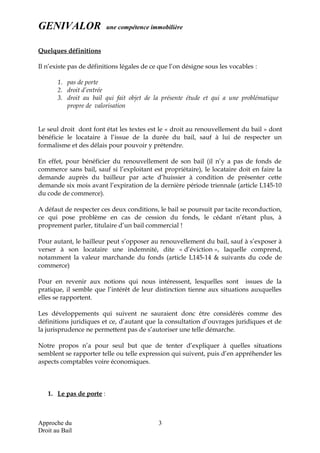 GENIVALOR une compétence immobilière
Quelques définitions
Il n’existe pas de définitions légales de ce que l’on désigne sous les vocables :
1. pas de porte
2. droit d’entrée
3. droit au bail qui fait objet de la présente étude et qui a une problématique
propre de valorisation
Le seul droit dont font état les textes est le « droit au renouvellement du bail » dont
bénéficie le locataire à l’issue de la durée du bail, sauf à lui de respecter un
formalisme et des délais pour pouvoir y prétendre.
En effet, pour bénéficier du renouvellement de son bail (il n’y a pas de fonds de
commerce sans bail, sauf si l’exploitant est propriétaire), le locataire doit en faire la
demande auprès du bailleur par acte d’huissier à condition de présenter cette
demande six mois avant l’expiration de la dernière période triennale (article L145-10
du code de commerce).
A défaut de respecter ces deux conditions, le bail se poursuit par tacite reconduction,
ce qui pose problème en cas de cession du fonds, le cédant n’étant plus, à
proprement parler, titulaire d’un bail commercial !
Pour autant, le bailleur peut s’opposer au renouvellement du bail, sauf à s’exposer à
verser à son locataire une indemnité, dite « d’éviction », laquelle comprend,
notamment la valeur marchande du fonds (article L145-14 & suivants du code de
commerce)
Pour en revenir aux notions qui nous intéressent, lesquelles sont issues de la
pratique, il semble que l’intérêt de leur distinction tienne aux situations auxquelles
elles se rapportent.
Les développements qui suivent ne sauraient donc être considérés comme des
définitions juridiques et ce, d’autant que la consultation d’ouvrages juridiques et de
la jurisprudence ne permettent pas de s’autoriser une telle démarche.
Notre propos n’a pour seul but que de tenter d’expliquer à quelles situations
semblent se rapporter telle ou telle expression qui suivent, puis d’en appréhender les
aspects comptables voire économiques.
1. Le pas de porte :
Approche du
Droit au Bail
3
 