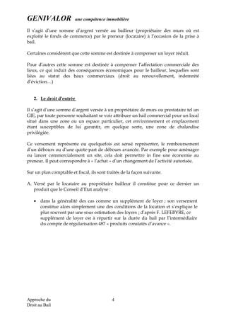 GENIVALOR une compétence immobilière
Il s’agit d’une somme d’argent versée au bailleur (propriétaire des murs où est
exploité le fonds de commerce) par le preneur (locataire) à l’occasion de la prise à
bail.
Certaines considèrent que cette somme est destinée à compenser un loyer réduit.
Pour d’autres cette somme est destinée à compenser l’affectation commerciale des
lieux, ce qui induit des conséquences économiques pour le bailleur, lesquelles sont
liées au statut des baux commerciaux (droit au renouvellement, indemnité
d’éviction…)
2. Le droit d’entrée
Il s’agit d’une somme d’argent versée à un propriétaire de murs ou prestataire tel un
GIE, par toute personne souhaitant se voir attribuer un bail commercial pour un local
situé dans une zone ou un espace particulier, cet environnement et emplacement
étant susceptibles de lui garantir, en quelque sorte, une zone de chalandise
privilégiée.
Ce versement représente ou quelquefois est sensé représenter, le remboursement
d’un débours ou d’une quote-part de débours avancée. Par exemple pour aménager
ou lancer commercialement un site, cela doit permettre in fine une économie au
preneur. Il peut correspondre à « l’achat » d’un changement de l’activité autorisée.
Sur un plan comptable et fiscal, ils sont traités de la façon suivante.
A. Versé par le locataire au propriétaire bailleur il constitue pour ce dernier un
produit que le Conseil d’Etat analyse :
• dans la généralité des cas comme un supplément de loyer ; son versement
constitue alors simplement une des conditions de la location et s’explique le
plus souvent par une sous estimation des loyers ; d’après F. LEFEBVRE, ce
supplément de loyer est à répartir sur la durée du bail par l’intermédiaire
du compte de régularisation 487 « produits constatés d’avance ».
Approche du
Droit au Bail
4
 