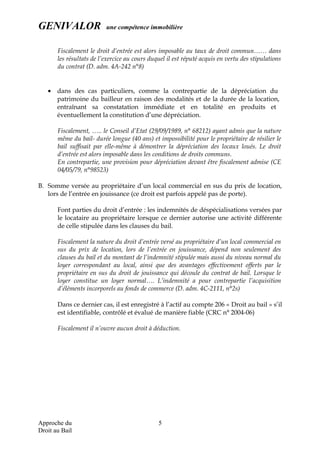 GENIVALOR une compétence immobilière
Fiscalement le droit d’entrée est alors imposable au taux de droit commun…… dans
les résultats de l’exercice au cours duquel il est réputé acquis en vertu des stipulations
du contrat (D. adm. 4A-242 n°8)
• dans des cas particuliers, comme la contrepartie de la dépréciation du
patrimoine du bailleur en raison des modalités et de la durée de la location,
entraînant sa constatation immédiate et en totalité en produits et
éventuellement la constitution d’une dépréciation.
Fiscalement, ….. le Conseil d’Etat (29/09/1989, n° 68212) ayant admis que la nature
même du bail- durée longue (40 ans) et impossibilité pour le propriétaire de résilier le
bail suffisait par elle-même à démontrer la dépréciation des locaux loués. Le droit
d’entrée est alors imposable dans les conditions de droits communs.
En contrepartie, une provision pour dépréciation devant être fiscalement admise (CE
04/05/79, n°98523)
B. Somme versée au propriétaire d’un local commercial en sus du prix de location,
lors de l’entrée en jouissance (ce droit est parfois appelé pas de porte).
Font parties du droit d’entrée : les indemnités de déspécialisations versées par
le locataire au propriétaire lorsque ce dernier autorise une activité différente
de celle stipulée dans les clauses du bail.
Fiscalement la nature du droit d’entrée versé au propriétaire d’un local commercial en
sus du prix de location, lors de l’entrée en jouissance, dépend non seulement des
clauses du bail et du montant de l’indemnité stipulée mais aussi du niveau normal du
loyer correspondant au local, ainsi que des avantages effectivement offerts par le
propriétaire en sus du droit de jouissance qui découle du contrat de bail. Lorsque le
loyer constitue un loyer normal…. L’indemnité a pour contrepartie l’acquisition
d’éléments incorporels au fonds de commerce (D. adm. 4C-2111, n°2s)
Dans ce dernier cas, il est enregistré à l’actif au compte 206 « Droit au bail » s’il
est identifiable, contrôlé et évalué de manière fiable (CRC n° 2004-06)
Fiscalement il n’ouvre aucun droit à déduction.
Approche du
Droit au Bail
5
 