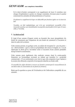 GENIVALOR une compétence immobilière
Si le droit d’entrée correspond à un supplément de loyer il constitue une
charge d’exploitation à porter en charges constatées d’avance pour la partie
concernant les annuités de bail postérieures à l’exercice.
Fiscalement ce supplément de loyer est déductible par fractions égales sur la durée du
bail.
Toutefois, un bail emphytéotique, qui n’est par normalement susceptible d’être
renouvelé constitue une immobilisation incorporelle amortissable (CAA Lyon 15 mars
1995, n° 93-939).
3. Le droit au bail
Il s’agit d’une somme d’argent versée au locataire des murs (propriétaire du
fonds de commerce) par l’acquéreur de son fonds de commerce à l’occasion et
dans le cadre de la cession.
Cette somme permet, en quelque sorte, au cédant de récupérer le « pas de porte »
ou « droit d’entrée » qu’il a versé au propriétaire des murs à l’origine, et / ou de
répercuter le droit qu’il a lui-même versé à l’occasion d’une cession préalable
lorsqu’il était le cessionnaire.
Cette somme peut, également, être analysée comme étant la contre-partie
financière ou économique revenant au cédant qui transfère la « propriété
commerciale » (*) au cessionnaire, avec tout ce que cela comporte et qui s’ajoute à
la cession des éléments corporels et incorporels attachés au fonds cédé.
(*) ensemble des règles destinées à assurer au locataire commerçant le renouvellement de
son bail et donc la conservation de son fonds de commerce.
Reste que la question se pose de l’évaluation et de l’affectation comptable de ces
sommes.
Approche du
Droit au Bail
6
 