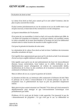 GENIVALOR une compétence immobilière
Evaluation du droit au bail
La valeur d’un droit au bail, pour autant qu’il en soit validé l’existence, doit de
plus en plus souvent être évalué.
Evalué comme précédemment en vue de cessions et en cas de conflit mais ce qui
est plus nouveau, évalué dans le flux normal de la vie des entreprises.
a) Aspects immobiliers de l’évaluation
D’un point de vue immobilier, le droit au bail, et la nouvelle édition juin 2006, de
« la charte de l’expertise en évaluation » ne fait que réitérer, est considéré comme
la valeur actualisée de la rente dont bénéficie le locataire du fait d’un différentiel
existant entre la valeur locative de marché et celle exigible au bail.
Ceci pour la période de duration de cette rente.
La valorisation de la valeur d’un droit au bail est donc l’addition des économies
annuelles actualisées de loyer.
Ceci signifie donc apparemment que pour qu’il y ait droit au bail, il est nécessaire
d’avoir un loyer exigible inférieur à celui de marché.
Cela signifie aussi qu’en cas de non plafonnement du loyer de renouvellement
(bureau, locaux monovalents, loyer indexé sur le chiffre d’affaires) ou de
déplafonnement assuré (changement de critères de commercialité dédiés,
modifications de la chose ou des conditions de la location) la duration est celle
conduisant à l’échéance du bail.
Mais en dehors de ces cas, se pose la question de la durée.
La duration est bien sûr, au minimum celle conduisant à l’échéance du bail. Mais
le principe est le droit à renouvellement et le second principe est, sans les
exceptions vues, le plafonnement du loyer au prix du précédent simplement
indexé.
Mais peut-on pour autant raisonner sur l’éternité ? Ceci alors qu’à tout moment le
déplafonnement peut émerger et que l’environnement économique n’est
probablement pas stable.
D’ailleurs s’il n’y avait pas de limite à cette approche, l’on passerait le pas du
« démembrement de propriété ». Ce qui n’est pas le cas. Le différentiel ne
Approche du
Droit au Bail
7
 