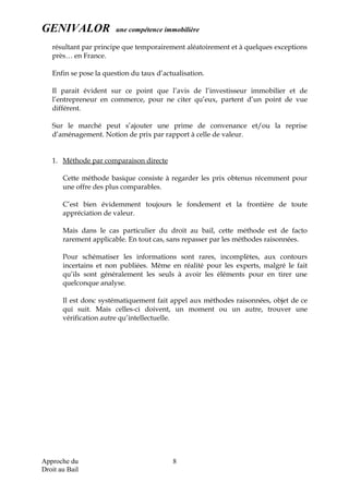 GENIVALOR une compétence immobilière
résultant par principe que temporairement aléatoirement et à quelques exceptions
près… en France.
Enfin se pose la question du taux d’actualisation.
Il parait évident sur ce point que l’avis de l’investisseur immobilier et de
l’entrepreneur en commerce, pour ne citer qu’eux, partent d’un point de vue
différent.
Sur le marché peut s’ajouter une prime de convenance et/ou la reprise
d’aménagement. Notion de prix par rapport à celle de valeur.
1. Méthode par comparaison directe
Cette méthode basique consiste à regarder les prix obtenus récemment pour
une offre des plus comparables.
C’est bien évidemment toujours le fondement et la frontière de toute
appréciation de valeur.
Mais dans le cas particulier du droit au bail, cette méthode est de facto
rarement applicable. En tout cas, sans repasser par les méthodes raisonnées.
Pour schématiser les informations sont rares, incomplètes, aux contours
incertains et non publiées. Même en réalité pour les experts, malgré le fait
qu’ils sont généralement les seuls à avoir les éléments pour en tirer une
quelconque analyse.
Il est donc systématiquement fait appel aux méthodes raisonnées, objet de ce
qui suit. Mais celles-ci doivent, un moment ou un autre, trouver une
vérification autre qu’intellectuelle.
Approche du
Droit au Bail
8
 