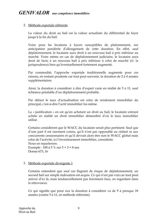 GENIVALOR une compétence immobilière
2. Méthode expertale référente
La valeur du droit au bail est la valeur actualisée du différentiel de loyer
jusqu’à la fin du bail.
Voire pour les locations à loyers susceptibles de plafonnement, sur
anticipation pondérée d’allongement de cette duration. En effet, sauf
déplafonnement, le locataire aura droit à un nouveau bail à prix inférieur au
marché. Voire même en cas de déplafonnement judiciaire, le locataire aura
droit de facto à un nouveau bail à prix inférieur à celui de marché (cf. la
jurisprudence) bien qu’éventuellement fortement augmenté.
Par commodité, l’approche expertale traditionnelle augmente pour ces
raisons, en restant prudente car tout peut survenir, la duration de 2 à 4 années
supplémentaires.
Ainsi, la duration à considérer à dire d’expert varie en réalité de 5 à 11, sauf
échéance préalable d’un déplafonnement probable.
Par défaut le taux d’actualisation est celui de rendement immobilier du
principal, c'est-à-dire l’actif immobilier lui-même.
La « justification » en est qu’en achetant un droit au bail, le locataire entrant
achète en réalité un droit immobilier démembré d’où le taux immobilier
utilisé.
Certains considèrent que le WACC du locataire serait plus pertinent. Sauf que
d’une part il est rarement connu, qu’il n’est pas opposable au cédant ni aux
concurrents cessionnaires et qu’il devrait alors être non le WACC global mais
celui de l’activité, ici l’investissement immobilier, considérée.
Nous en reparlerons.
Exemple : 100 à 5 % sur 5 + 3 = 8 ans
Donne 673, 16
3. Méthode expertale divergente 1
Certains entendent que sauf cas flagrant de risque de déplafonnement, un
second bail sur simple indexation est acquis. Ce qui n’est pas vrai car tout peut
arriver d’ici là, mais tendanciellement pas forcément faux, en regardant dans
le rétroviseur.
Ce qui signifie que pour eux la duration à considérer va de 9 à presque 18
années (contre 5 à 11, en méthode référente).
Approche du
Droit au Bail
9
 