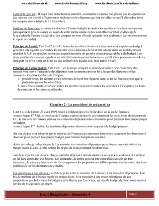 www.droitfrancais.tk www.droits.forumactif.org www.facebook.com/Fsjest.etudiants
Droit Budgétaire – Semestre 4- Page 2
System de gestion : Il s'agit d'un rattachement matériel, on rattache à l'année budgétaire que les opérations
des recettes qui ont été effectivement réalisées ou les dépenses qui ont été effectué au 31 décembre (tous
les comptes sont clôturés le 31 décembre).
Système de l'exercice: consiste à rattacher à l'année budgétaire toutes les recettes et les dépenses qui ont
juridiquement pris naissance au cours de cette même année s'elles sont effectivement soldées après
l'expiration de l'année budgétaire. Les comptes ne sont clôturés qu'après leur réalisation (ce système permet
le report de crédit).
Principe de l'unité: l’art 9 al 2 de L.F: toutes les recettes et toutes les dépenses sont imputés au budget
général. Cela signifie que toutes les recettes et les dépenses doivent être adopté dans un seul document
appelant la L.F, ce principe permettra au parlementaire de prendre connaissance globale du budget. Les
taxes parafiscales sont perçus dans un intérêt économique ou financier au profit d'une personne morale du
droit pub ou privé outre de l'Etat ou des collectivités locales (ex: taxe audio-visuel)
Principe de l'universalité: l’art 9 al 1 : ce principe complet le principe d'unité. C'est l'ensemble des
recettes vont servir l'ensemble des dépenses sans compensation sur les charges des dépenses et des
ressources. Ce principe découle 2 règles:
1- produit brute: les recettes et les dépenses doivent être figurées dans la loi de finances pour que le
parlement puisse les contrôlées.
2- non affectation des recettes: toutes les recettes vont servir toutes les dépenses à l'exception du fonds
de concours et les taxes parafiscales.
Chapitre 2 : La procédure de préparation
L’art 1 al 2 de Décret 26 avril 1999 relatif à l'élaboration et à l'exécution de la loi de finances.
-avant chaque 1èr
Mai, le ministre de Finance expose devant le gouvernement les conditions d'exécution de
LF...le ministre de Finance adresse aux ministres dépensiers des circulaires pour préparer leur propre projet
de budget.
-avant chaque 1ère
Juillet, les ministres dépensiers doivent avoir un projet de budget préparé.
-les circulaires sont adressés par le ministre de Finance aux ministres dépensiers contenant des directives à
observer pour prépare leur propre budget pour l'année budgétaire suivante.
-lettre de cadrage: adressée par le 1er ministre aux ministres dépensiers pour donner une orientation au
budget (sociale, éco...), elle définit les règles de fond contenant les directives.
-une fois reçu les circulaires, chaque ministre dépensier doit demander à ses services centraux et extérieur
de lui faire connaitre leur besoin. Les demandes de crédit doivent être centralisés au sein de leur
ministère...le ministre dépensier vérifie et approuve les propositions chiffrés qui sont établies avec des états
justificatifs sur les demandes des crédits.
Les conférences budgétaires : sont des cycles entre le ministre de Finance et les ministres dépensiers. Une
fois le ministre de Finance reçoit les propositions, il va procéder à une étude minutieuse de ces
propositions par la division du budget qui s'effectue par 2 services, service de budget de fonctionnement et
service de budget d'équipement.
 