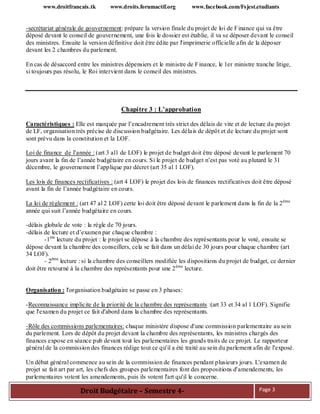 www.droitfrancais.tk www.droits.forumactif.org www.facebook.com/Fsjest.etudiants
Droit Budgétaire – Semestre 4- Page 3
-secrétariat générale de gouvernement: prépare la version finale du projet de loi de Finance qui va être
déposé devant le conseil de gouvernement, une fois le dossier est établie, il va se déposer devant le conseil
des ministres. Ensuite la version définitive doit être édite par l'imprimerie officielle afin de la déposer
devant les 2 chambres du parlement.
En cas de désaccord entre les ministres dépensiers et le ministre de Finance, le 1er ministre tranche litige,
si toujours pas résolu, le Roi intervient dans le conseil des ministres.
Chapitre 3 : L’approbation
Caractéristiques : Elle est marquée par l’encadrement très strict des délais de vite et de lecture du projet
de LF, organisation très précise de discussion budgétaire. Les délais de dépôt et de lecture du projet sont
sont prévu dans la constitution et la LOF.
Loi de finance de l’année : (art 3 al1 de LOF) le projet de budget doit être déposé devant le parlement 70
jours avant la fin de l’année budgétaire en cours. Si le projet de budget n’est pas voté au plutard le 31
décembre, le gouvernement l’applique par décret (art 35 al 1 LOF).
Les lois de finances rectificatives : (art 4 LOF) le projet des lois de finances rectificatives doit être déposé
avant la fin de l’année budgétaire en cours.
La loi de règlement : (art 47 al 2 LOF) cette loi doit être déposé devant le parlement dans la fin de la 2ème
année qui suit l’année budgétaire en cours.
-délais globale de vote : la règle de 70 jours.
-délais de lecture et d’examen par chaque chambre :
-1ère
lecture du projet : le projet se dépose à la chambre des représentants pour le voté, ensuite se
dépose devant la chambre des conseillers, cela se fait dans un délai de 30 jours pour chaque chambre (art
34 LOF).
- 2ème
lecture : si la chambre des conseillers modifiée les dispositions du projet de budget, ce dernier
doit être retourné à la chambre des représentants pour une 2ème
lecture.
Organisation : l'organisation budgétaire se passe en 3 phases:
-Reconnaissance implicite de la priorité de la chambre des représentants :(art 33 et 34 al 1 LOF). Signifie
que l'examen du projet ce fait d'abord dans la chambre des représentants.
-Rôle des commissions parlementaires: chaque ministère dispose d'une commission parlementaire au sein
du parlement. Lors de dépôt du projet devant la chambre des représentants, les ministres chargés des
finances expose en séance pub devant tout les parlementaires les grands traits de ce projet. Le rapporteur
général de la commission des finances rédige tout ce qu'il a été traité au sein du parlement afin de l'exposé.
Un débat général commence au sein de la commission de finances pendant plusieurs jours. L'examen de
projet se fait art par art, les chefs des groupes parlementaires font des propositions d'amendements, les
parlementaires votent les amendements, puis ils votent l'art qu'il le concerne.
 