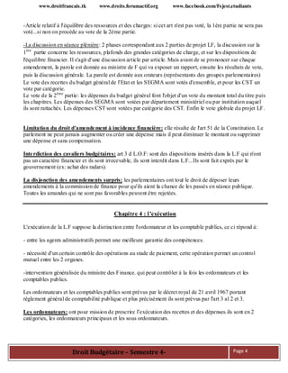 www.droitfrancais.tk www.droits.forumactif.org www.facebook.com/Fsjest.etudiants
Droit Budgétaire – Semestre 4- Page 4
-Article relatif à l'équilibre des ressources et des charges: si cet art n'est pas voté, la 1ère partie ne sera pas
voté...si non on procède au vote de la 2ème partie.
-La discussion en séance plénière: 2 phases correspondant aux 2 parties de projet LF, la discussion sur la
1ère
partie concerne les ressources, plafonds des grandes catégories de charge, et sur les dispositions de
l'équilibre financier. Il s'agit d'une discussion article par article. Mais avant de se prononcer sur chaque
amendement, la parole est donnée au ministre de F qui va exposer un rapport, ensuite les résultats de vote,
puis la discussion générale. La parole est donnée aux orateurs (représentants des groupes parlementaires)
Le vote des recettes du budget général de l'Etat et les SEGMA sont votés d'ensemble, et pour les CST un
vote par catégorie.
Le vote de la 2ème
partie: les dépenses du budget général font l'objet d'un vote du montant total du titre puis
les chapitres. Les dépenses des SEGMA sont votées par département ministériel ou par institution auquel
ils sont rattachés. Les dépenses CST sont votées par catégorie des CST. Enfin le vote globale du projet LF.
Limitation du droit d'amendement à incidence financière: elle résulte de l'art 51 de la Constitution. Le
parlement ne peut jamais augmenter ou créer une dépense mais il peut diminuer le montant ou supprimer
une dépense et sans compensation.
Interdiction des cavaliers budgétaires: art 3 d L.O.F: sont des dispositions insérés dans la L.F qui n'ont
pas un caractère financier et ils sont irrecevable, ils sont interdit dans L.F...Ils sont fait exprès par le
gouvernement (ex: achat des radars).
La disjonction des amendements surpris: les parlementaires ont tout le droit de déposer leurs
amendements à la commission de finance pour qu'ils aient la chance de les passés en séance publique.
Toutes les amandes qui ne sont pas favorables peuvent être rejetées.
Chapitre 4 : l’exécution
L'exécution de la L.F suppose la distinction entre l'ordonnateur et les comptable publics, ce ci répond à:
- entre les agents administratifs permet une meilleure garantie des compétences.
- nécessité d'un certain contrôle des opérations au stade de paiement, cette opération permet un control
mutuel entre les 2 organes.
-intervention généralisée du ministre des Finance. qui peut contrôler à la fois les ordonnateurs et les
comptables publics.
Les ordonnateurs et les comptables publics sont prévus par le décret royal de 21 avril 1967 portant
règlement général de comptabilité publique et plus précisément ils sont prévus par l'art 3 al 2 et 3.
Les ordonnateurs: ont pour mission de prescrire l’exécution des recettes et des dépenses.ils sont en 2
catégories, les ordonnateurs principaux et les sous ordonnateurs.
 