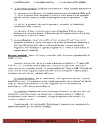 www.droitfrancais.tk www.droits.forumactif.org www.facebook.com/Fsjest.etudiants
Droit Budgétaire – Semestre 4- Page 5
A- Les ordonnateurs principaux : sont des autorités administratives placées au sommet de la hiérarchie.
-Les ministres sont des ordonnateurs principaux de leur département ministériel et le SEGMA et les
CST. Ils ont la qualité de décider les dépenses et les recettes de leur département. Ils liquident la
dette de l’Etat et les créances, ils passent les marchés publics pour leurs départements… (Art 64
al1).
-Les directeurs généreux et les directeurs du département : peuvent être également institué
ordonnateur par décret (art 64 al2)
-les ordonnateurs délégués : on les trouve dans le cadre de la politique de déconcentration
administrative à certains fonctionnaires de l’administration (délégation de signature). Il se fait par
un arrêté visé par le ministre de finance.
B- Les sous-ordonnateurs : les gouverneurs et les chefs des services extérieur, c’est une autorité
déconcentré, autrement dit, autorité centrale placée sur un cadre territoriale bien déterminé (art 64
al4). Ils sont désignés par arrêté visé par le ministre des finances. Les gouverneurs ont une
délégation de pouvoir et non pas de signature, ils agissent sous le contrôle et la responsabilité des
ordonnateurs qui les a désignés.
Les comptables publics : ils sont en 2 catégories, comptables publics du trésor et comptables publics des
comptes spéciaux.
-comptable public du trésor : fait par le trésorier générale du royaume (art 66 al 1ère
, décret du 21
Avril 1967). C’est le comptable supérieur du royaume, il commande et dirige tous les services qui se
trouvent sous ses ordres, centraliser toutes les opérations qui relèvent de l’exécution du LF, il doit présenter
chaque année des résultats au juge des comptes ainsi et les opérations faites par les comptables publics
doivent être centralisé au Trésorerie Générale du Royaume.
-les receveurs des finances : sont des subordonnés du Trésorier générale du Royaume. Ils sont des
autorités déconcentrées et ils sont désignés comme comptables assignataires des opérations d’exécution du
budget qui émane des sous ordonnateur, c'est-à-dire les opérations des sous ordonnateurs sont
automatiquement confiées aux receveurs des finances.
-les percepteurs : sont placés sous l’autorité des receveurs des finances, leur mission se limite tout
simplement au paiement des dépenses sur leur caisses est en matière des recettes, ils procèdent au
recouvrement de tous les impôts et les divers taxes, et chaque percepteurs doit faire un rapport et le
présenter au niveau des comptes.
-l’agent comptable central des chanceliers diplomatiques : il s’occupe de toutes les opérations des
dépenses et des recettes qui sont effectuées à l’étranger.
 