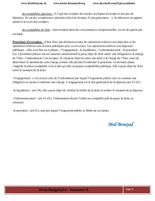 www.droitfrancais.tk www.droits.forumactif.org www.facebook.com/Fsjest.etudiants
Droit Budgétaire – Semestre 4- Page 6
-les comptables spéciaux : il s’agit des comptes de recettes la plupart du temps et non pas de
dépenses, ils ont des compétences spéciales (droit de douane, d’enregistrement…), ils adressent un rapport
annuel à la cours des comptes.
-les comptables de faits : interviennent dans des circonstances exceptionnelles, en cas de guerre par
exemple.
Procédure d’exécution : il faut faire une distinction entre les opérations relatives aux dépenses et les
opérations relatives aux recettes publiques (pas vu en cours). Les opérations relatives aux dépenses
publiques : elles sont fait sur 4 phases : l’engagement ; la liquidation ; l’ordonnancement ; le paiement.
Les 3 premières phases ont un caractère administratif (a pour objet de faire naitre une obligation à la charge
de l’Etat ; l’ordonnateur s’on occupe), ils ont pour objet de créer une dette à la charge de l’Etat, aussi de
déterminer le montant de cette charge comme elle permet d’ordonner le paiement. La dernière phase
s’appelle la phase comptable c'est-à-dire qu’elle est propre comptabilité publique. Elle a pour objet de faire
sortir le montant de la dette.
-l’engagement : c’est un acte crée de l’ordonnateur par lequel l’organisme public crée ou constate une
obligation en nature à entrainer une charge. L’engagement est le fait générateur de la dépense (art 33 al1).
-la liquidation : (art 34), elle a pour objet de vérifier la réalité de la dette et arrêter le montant de la dépense.
-l’ordonnancement : (art 34 al1), l’ordonnateur donne l’ordre au comptable pub de payer la dette au
créancier.
-le paiement : (art 41), acte par lequel l’organisme public se libère de ses dettes.
Med Benayad
 