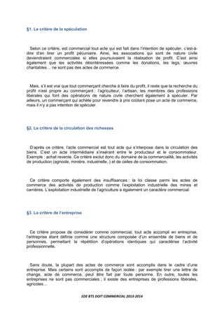 EDE BTS DOIT COMMERCIAL 2013-2014
§1. Le critère de la spéculation
Selon ce critère, est commercial tout acte qui est fait dans l’intention de spéculer, c’est-à-
dire d’en tirer un profit pécuniaire. Ainsi, les associations qui sont de nature civile
deviendraient commerciales si elles poursuivaient la réalisation de profit. C’est ainsi
également que les activités désintéressées comme les donations, les legs, œuvres
charitablesL ne sont pas des actes de commerce.
Mais, s’il est vrai que tout commerçant cherche à faire du profit, il reste que la recherche du
profit n’est propre au commerçant : l’agriculteur, l’artisan, les membres des professions
libérales qui font des opérations de nature civile cherchent également à spéculer. Par
ailleurs, un commerçant qui achète pour revendre à prix coûtant pose un acte de commerce,
mais il n’y a pas intention de spéculer.
§2. Le critère de la circulation des richesses
D’après ce critère, l’acte commercial est tout acte qui s’interpose dans la circulation des
biens. C’est un acte intermédiaire s’insérant entre le producteur et le consommateur.
Exemple : achat revente. Ce critère exclut donc du domaine de la commercialité, les activités
de production (agricole, minière, industrielle..) et de celles de consommation.
Ce critère comporte également des insuffisances : la loi classe parmi les actes de
commerce des activités de production comme l’exploitation industrielle des mines et
carrières. L’exploitation industrielle de l’agriculture a également un caractère commercial.
§3. Le critère de l’entreprise
Ce critère propose de considérer comme commercial, tout acte accompli en entreprise,
l’entreprise étant définie comme une structure composée d’un ensemble de biens et de
personnes, permettant la répétition d’opérations identiques qui caractérise l’activité
professionnelle.
Sans doute, la plupart des actes de commerce sont accomplis dans le cadre d’une
entreprise. Mais certains sont accomplis de façon isolée : par exemple tirer une lettre de
change, acte de commerce, peut être fait par toute personne. En outre, toutes les
entreprises ne sont pas commerciales ; il existe des entreprises de professions libérales,
agricolesL
 