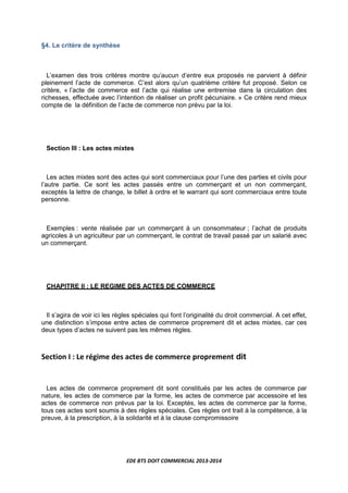 EDE BTS DOIT COMMERCIAL 2013-2014
§4. Le critère de synthèse
L’examen des trois critères montre qu’aucun d’entre eux proposés ne parvient à définir
pleinement l’acte de commerce. C’est alors qu’un quatrième critère fut proposé. Selon ce
critère, « l’acte de commerce est l’acte qui réalise une entremise dans la circulation des
richesses, effectuée avec l’intention de réaliser un profit pécuniaire. » Ce critère rend mieux
compte de la définition de l’acte de commerce non prévu par la loi.
Section III : Les actes mixtes
Les actes mixtes sont des actes qui sont commerciaux pour l’une des parties et civils pour
l’autre partie. Ce sont les actes passés entre un commerçant et un non commerçant,
exceptés la lettre de change, le billet à ordre et le warrant qui sont commerciaux entre toute
personne.
Exemples : vente réalisée par un commerçant à un consommateur ; l’achat de produits
agricoles à un agriculteur par un commerçant, le contrat de travail passé par un salarié avec
un commerçant.
CHAPITRE II : LE REGIME DES ACTES DE COMMERCE
Il s’agira de voir ici les règles spéciales qui font l’originalité du droit commercial. A cet effet,
une distinction s’impose entre actes de commerce proprement dit et actes mixtes, car ces
deux types d’actes ne suivent pas les mêmes règles.
Section I : Le régime des actes de commerce proprement dit
Les actes de commerce proprement dit sont constitués par les actes de commerce par
nature, les actes de commerce par la forme, les actes de commerce par accessoire et les
actes de commerce non prévus par la loi. Exceptés, les actes de commerce par la forme,
tous ces actes sont soumis à des règles spéciales. Ces règles ont trait à la compétence, à la
preuve, à la prescription, à la solidarité et à la clause compromissoire
 