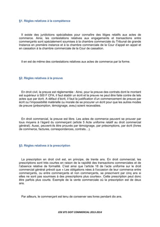 EDE BTS DOIT COMMERCIAL 2013-2014
§1. Règles relatives à la compétence
Il existe des juridictions spécialisées pour connaître des litiges relatifs aux actes de
commerce. Ainsi, les contestations relatives aux engagements et transactions entre
commerçants sont spécialement soumises à la chambre commerciale du Tribunal de grande
Instance en première instance et à la chambre commerciale de la Cour d’appel en appel et
en cassation à la chambre commerciale de la Cour de cassation.
Il en est de même des contestations relatives aux actes de commerce par la forme.
§2. Règles relatives à la preuve
En droit civil, la preuve est réglementée : Ainsi, pour la preuve des contrats dont le montant
est supérieur à 500 F CFA, il faut établir un écrit et la preuve ne peut être faite contre de tels
actes que par écrit. A défaut d’écrit, il faut la justification d’un commencement de preuve par
écrit ou l’impossibilité matérielle ou morale de se procurer un écrit pour que les autres modes
de preuve (présomption, témoignage, aveu) soient recevables.
En droit commercial, la preuve est libre. Les actes de commerce peuvent se prouver par
tous moyens à l’égard du commerçant (article 5 Acte uniforme relatif au droit commercial
général). Aussi, peuvent-ils être prouvés par témoignage, par présomptions, par écrit (livres
de commerce, factures, correspondances, contratsL).
§3. Règles relatives à la prescription
La prescription en droit civil est, en principe, de trente ans. En droit commercial, les
prescriptions sont très courtes en raison de la rapidité des transactions commerciales et de
l’absence relative de formalité. C’est ainsi que l’article 18 de l’acte uniforme sur le droit
commercial général prévoit que « Les obligations nées à l'occasion de leur commerce entre
commerçants, ou entre commerçants et non commerçants, se prescrivent par cinq ans si
elles ne sont pas soumises à des prescriptions plus courtes». Cette prescription peut donc
être parfois plus courte. Exemple de la vente commerciale où la prescription est de deux
ans.
Par ailleurs, le commerçant est tenu de conserver ses livres pendant dix ans.
 