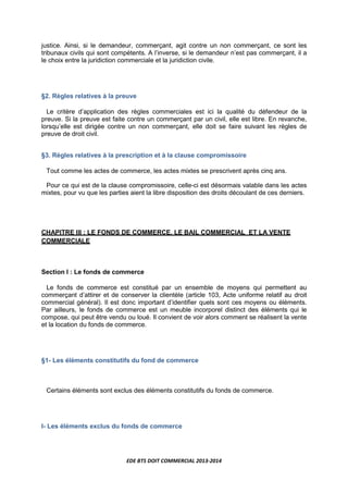 EDE BTS DOIT COMMERCIAL 2013-2014
justice. Ainsi, si le demandeur, commerçant, agit contre un non commerçant, ce sont les
tribunaux civils qui sont compétents. A l’inverse, si le demandeur n’est pas commerçant, il a
le choix entre la juridiction commerciale et la juridiction civile.
§2. Règles relatives à la preuve
Le critère d’application des règles commerciales est ici la qualité du défendeur de la
preuve. Si la preuve est faite contre un commerçant par un civil, elle est libre. En revanche,
lorsqu’elle est dirigée contre un non commerçant, elle doit se faire suivant les règles de
preuve de droit civil.
§3. Règles relatives à la prescription et à la clause compromissoire
Tout comme les actes de commerce, les actes mixtes se prescrivent après cinq ans.
Pour ce qui est de la clause compromissoire, celle-ci est désormais valable dans les actes
mixtes, pour vu que les parties aient la libre disposition des droits découlant de ces derniers.
CHAPITRE III : LE FONDS DE COMMERCE, LE BAIL COMMERCIAL ET LA VENTE
COMMERCIALE
Section I : Le fonds de commerce
Le fonds de commerce est constitué par un ensemble de moyens qui permettent au
commerçant d’attirer et de conserver la clientèle (article 103, Acte uniforme relatif au droit
commercial général). Il est donc important d’identifier quels sont ces moyens ou éléments.
Par ailleurs, le fonds de commerce est un meuble incorporel distinct des éléments qui le
compose, qui peut être vendu ou loué. Il convient de voir alors comment se réalisent la vente
et la location du fonds de commerce.
§1- Les éléments constitutifs du fond de commerce
Certains éléments sont exclus des éléments constitutifs du fonds de commerce.
I- Les éléments exclus du fonds de commerce
 